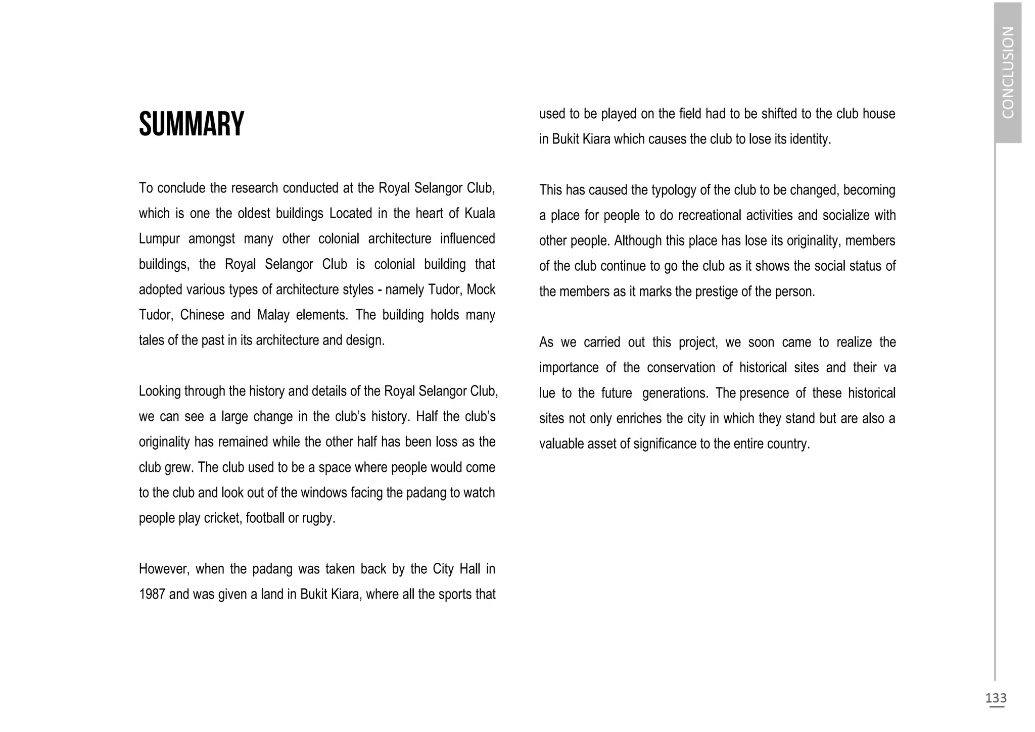 To conclude the research conducted at the Royal Selangor Club,
which is one the oldest buildings Located in the heart of Kuala
Lumpur amongst many other colonial architecture influenced
buildings, the Royal Selangor Club is colonial building that
adopted various types of architecture styles - namely Tudor, Mock
Tudor, Chinese and Malay elements. The building holds many
tales of the past in its architecture and design.
Looking through the history and details of the Royal Selangor Club,
we can see a large change in the club’s history. Half the club’s
originality has remained while the other half has been loss as the
club grew. The club used to be a space where people would come
to the club and look out of the windows facing the padang to watch
people play cricket, football or rugby.
However, when the padang was taken back by the City Hall in
1987 and was given a land in Bukit Kiara, where all the sports that
used to be played on the field had to be shifted to the club house
in Bukit Kiara which causes the club to lose its identity.
This has caused the typology of the club to be changed, becoming
a place for people to do recreational activities and socialize with
other people. Although this place has lose its originality, members
of the club continue to go the club as it shows the social status of
the members as it marks the prestige of the person.
As we carried out this project, we soon came to realize the
importance of the conservation of historical sites and their va
lue to the future generations. The presence of these historical
sites not only enriches the city in which they stand but are also a
valuable asset of significance to the entire country.
 