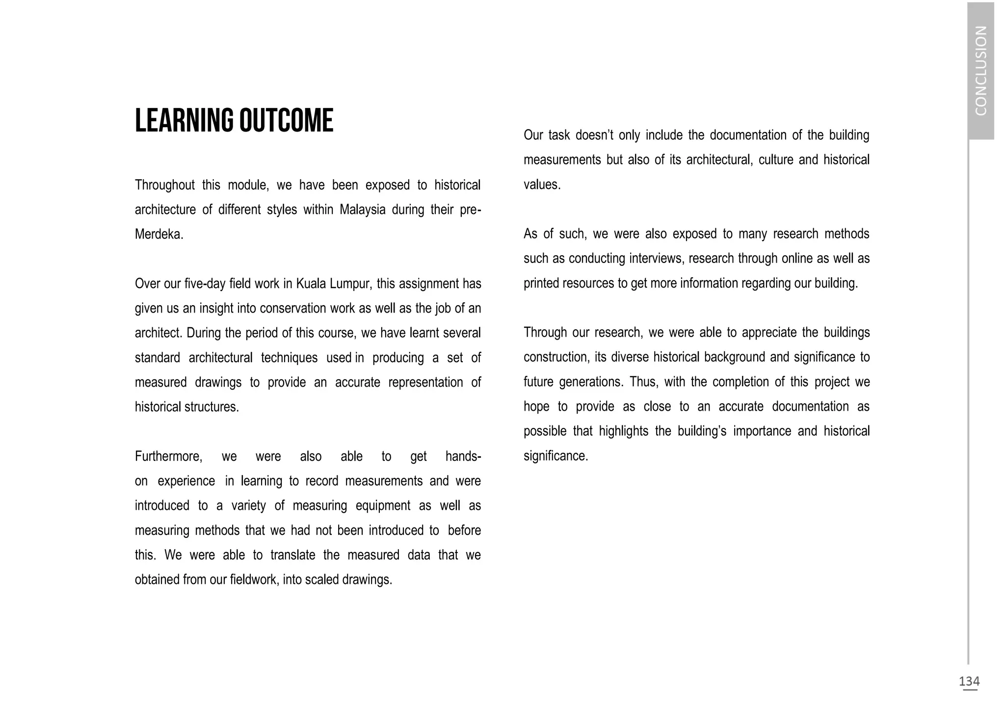Throughout this module, we have been exposed to historical
architecture of different styles within Malaysia during their pre-
Merdeka.
Over our five-day field work in Kuala Lumpur, this assignment has
given us an insight into conservation work as well as the job of an
architect. During the period of this course, we have learnt several
standard architectural techniques used in producing a set of
measured drawings to provide an accurate representation of
historical structures.
Furthermore, we were also able to get hands-
on experience in learning to record measurements and were
introduced to a variety of measuring equipment as well as
measuring methods that we had not been introduced to before
this. We were able to translate the measured data that we
obtained from our fieldwork, into scaled drawings.
Our task doesn’t only include the documentation of the building
measurements but also of its architectural, culture and historical
values.
As of such, we were also exposed to many research methods
such as conducting interviews, research through online as well as
printed resources to get more information regarding our building.
Through our research, we were able to appreciate the buildings
construction, its diverse historical background and significance to
future generations. Thus, with the completion of this project we
hope to provide as close to an accurate documentation as
possible that highlights the building’s importance and historical
significance.
 