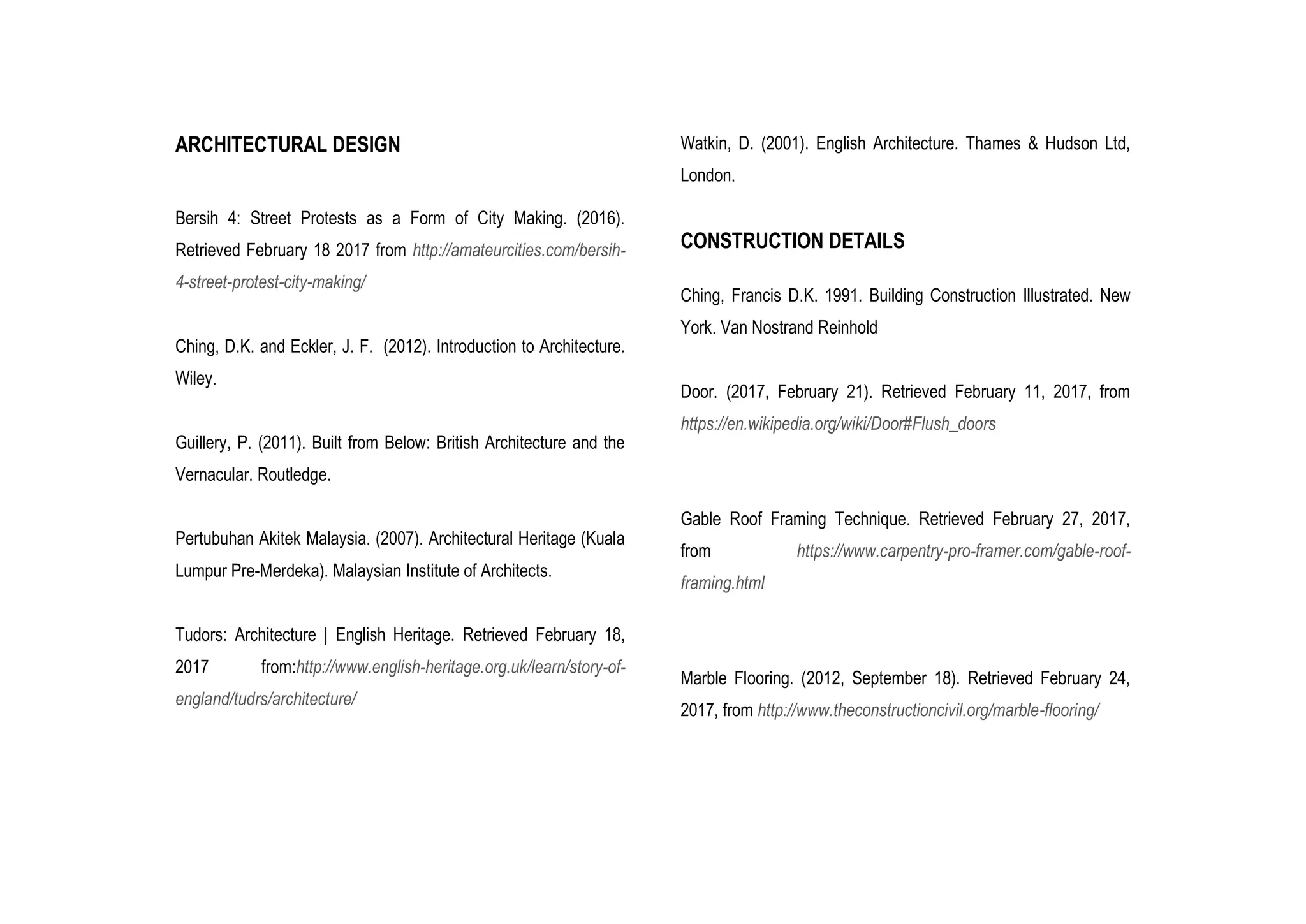 ARCHITECTURAL DESIGN
Bersih 4: Street Protests as a Form of City Making. (2016).
Retrieved February 18 2017 from http://amateurcities.com/bersih-
4-street-protest-city-making/
Ching, D.K. and Eckler, J. F. (2012). Introduction to Architecture.
Wiley.
Guillery, P. (2011). Built from Below: British Architecture and the
Vernacular. Routledge.
Pertubuhan Akitek Malaysia. (2007). Architectural Heritage (Kuala
Lumpur Pre-Merdeka). Malaysian Institute of Architects.
Tudors: Architecture | English Heritage. Retrieved February 18,
2017 from:http://www.english-heritage.org.uk/learn/story-of-
england/tudrs/architecture/
Watkin, D. (2001). English Architecture. Thames & Hudson Ltd,
London.
CONSTRUCTION DETAILS
Ching, Francis D.K. 1991. Building Construction Illustrated. New
York. Van Nostrand Reinhold
Door. (2017, February 21). Retrieved February 11, 2017, from
https://en.wikipedia.org/wiki/Door#Flush_doors
Gable Roof Framing Technique. Retrieved February 27, 2017,
from https://www.carpentry-pro-framer.com/gable-roof-
framing.html
Marble Flooring. (2012, September 18). Retrieved February 24,
2017, from http://www.theconstructioncivil.org/marble-flooring/
 