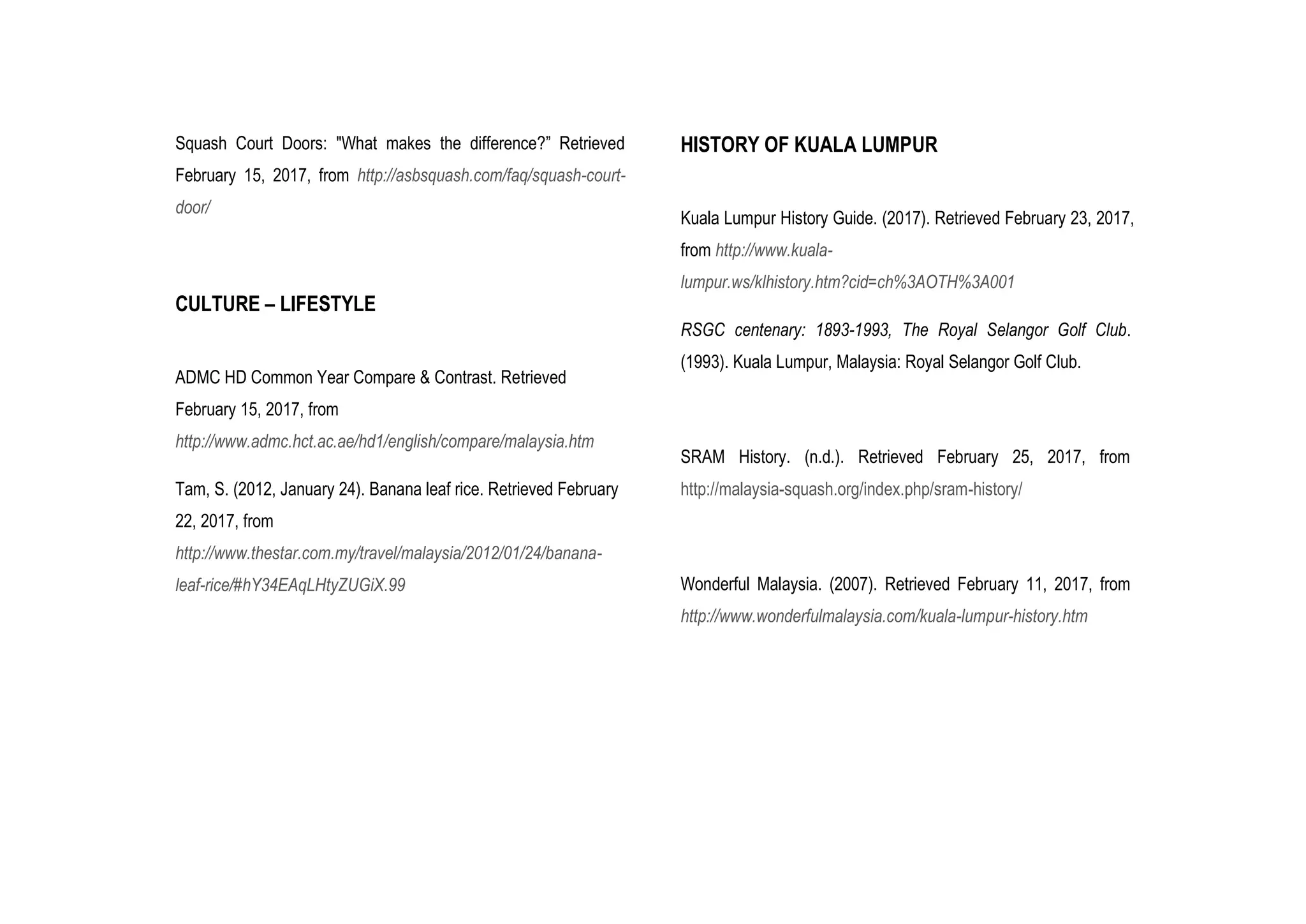 Squash Court Doors: "What makes the difference?” Retrieved
February 15, 2017, from http://asbsquash.com/faq/squash-court-
door/
CULTURE – LIFESTYLE
ADMC HD Common Year Compare & Contrast. Retrieved
February 15, 2017, from
http://www.admc.hct.ac.ae/hd1/english/compare/malaysia.htm
Tam, S. (2012, January 24). Banana leaf rice. Retrieved February
22, 2017, from
http://www.thestar.com.my/travel/malaysia/2012/01/24/banana-
leaf-rice/#hY34EAqLHtyZUGiX.99
HISTORY OF KUALA LUMPUR
Kuala Lumpur History Guide. (2017). Retrieved February 23, 2017,
from http://www.kuala-
lumpur.ws/klhistory.htm?cid=ch%3AOTH%3A001
RSGC centenary: 1893-1993, The Royal Selangor Golf Club.
(1993). Kuala Lumpur, Malaysia: Royal Selangor Golf Club.
SRAM History. (n.d.). Retrieved February 25, 2017, from
http://malaysia-squash.org/index.php/sram-history/
Wonderful Malaysia. (2007). Retrieved February 11, 2017, from
http://www.wonderfulmalaysia.com/kuala-lumpur-history.htm
 