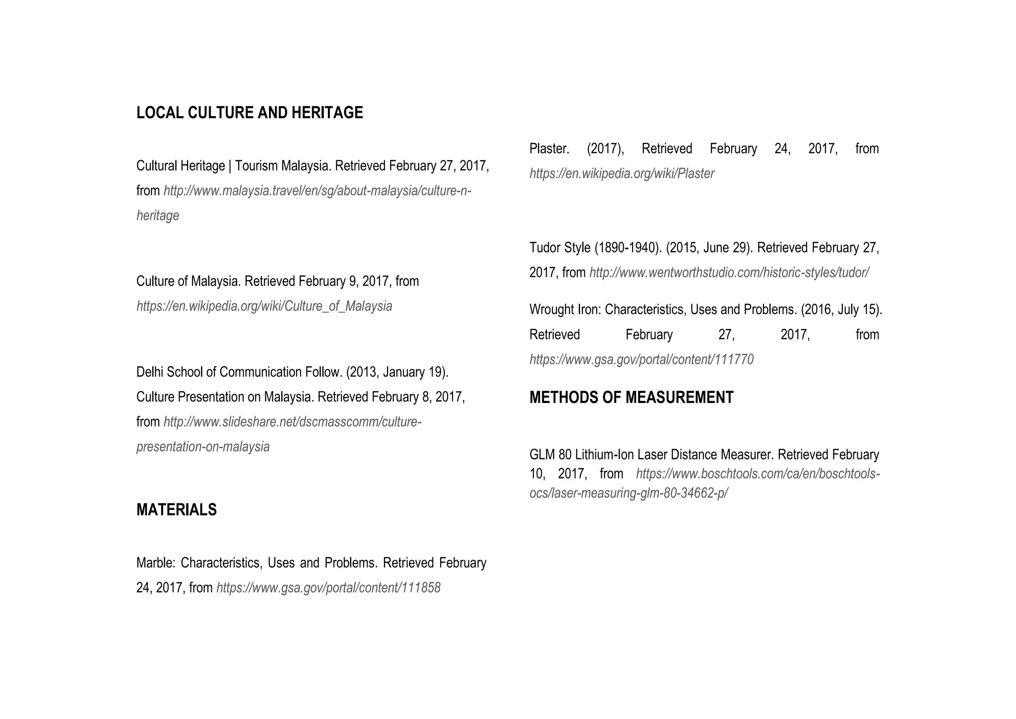 LOCAL CULTURE AND HERITAGE
Cultural Heritage | Tourism Malaysia. Retrieved February 27, 2017,
from http://www.malaysia.travel/en/sg/about-malaysia/culture-n-
heritage
Culture of Malaysia. Retrieved February 9, 2017, from
https://en.wikipedia.org/wiki/Culture_of_Malaysia
Delhi School of Communication Follow. (2013, January 19).
Culture Presentation on Malaysia. Retrieved February 8, 2017,
from http://www.slideshare.net/dscmasscomm/culture-
presentation-on-malaysia
MATERIALS
Marble: Characteristics, Uses and Problems. Retrieved February
24, 2017, from https://www.gsa.gov/portal/content/111858
Plaster. (2017), Retrieved February 24, 2017, from
https://en.wikipedia.org/wiki/Plaster
Tudor Style (1890-1940). (2015, June 29). Retrieved February 27,
2017, from http://www.wentworthstudio.com/historic-styles/tudor/
Wrought Iron: Characteristics, Uses and Problems. (2016, July 15).
Retrieved February 27, 2017, from
https://www.gsa.gov/portal/content/111770
METHODS OF MEASUREMENT
GLM 80 Lithium-Ion Laser Distance Measurer. Retrieved February
10, 2017, from https://www.boschtools.com/ca/en/boschtools-
ocs/laser-measuring-glm-80-34662-p/
 