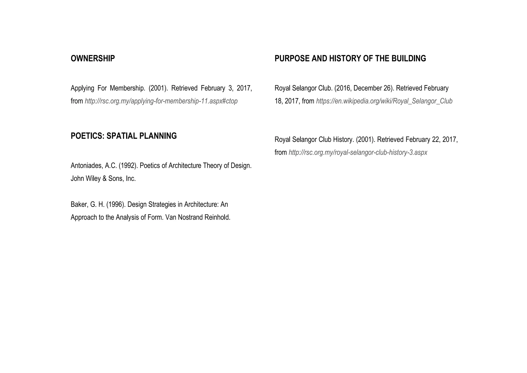 OWNERSHIP
Applying For Membership. (2001). Retrieved February 3, 2017,
from http://rsc.org.my/applying-for-membership-11.aspx#ctop
POETICS: SPATIAL PLANNING
Antoniades, A.C. (1992). Poetics of Architecture Theory of Design.
John Wiley & Sons, Inc.
Baker, G. H. (1996). Design Strategies in Architecture: An
Approach to the Analysis of Form. Van Nostrand Reinhold.
PURPOSE AND HISTORY OF THE BUILDING
Royal Selangor Club. (2016, December 26). Retrieved February
18, 2017, from https://en.wikipedia.org/wiki/Royal_Selangor_Club
Royal Selangor Club History. (2001). Retrieved February 22, 2017,
from http://rsc.org.my/royal-selangor-club-history-3.aspx
 