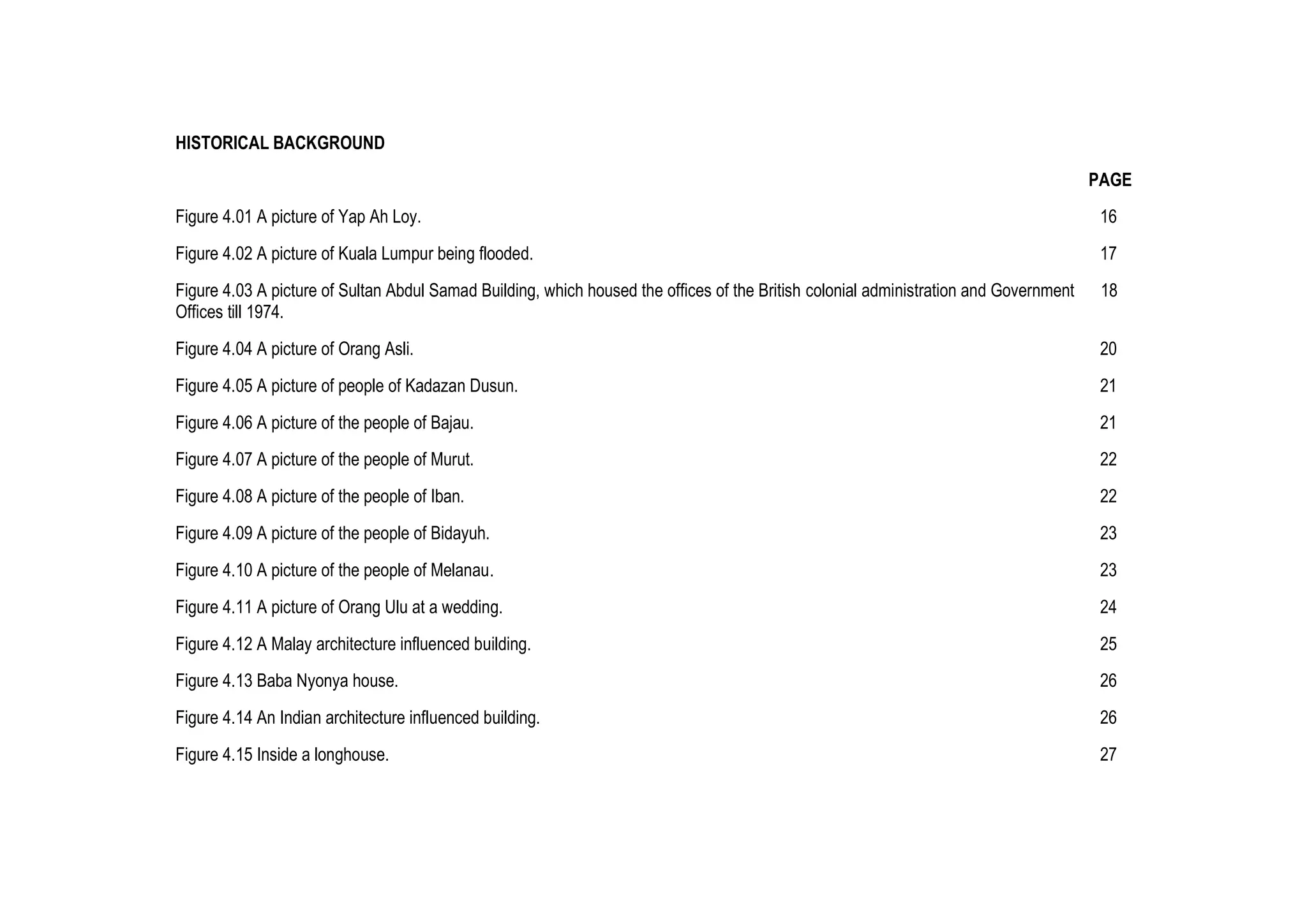 HISTORICAL BACKGROUND
PAGE
Figure 4.01 A picture of Yap Ah Loy. 16
Figure 4.02 A picture of Kuala Lumpur being flooded. 17
Figure 4.03 A picture of Sultan Abdul Samad Building, which housed the offices of the British colonial administration and Government 18
Offices till 1974.
Figure 4.04 A picture of Orang Asli. 20
Figure 4.05 A picture of people of Kadazan Dusun. 21
Figure 4.06 A picture of the people of Bajau. 21
Figure 4.07 A picture of the people of Murut. 22
Figure 4.08 A picture of the people of Iban. 22
Figure 4.09 A picture of the people of Bidayuh. 23
Figure 4.10 A picture of the people of Melanau. 23
Figure 4.11 A picture of Orang Ulu at a wedding. 24
Figure 4.12 A Malay architecture influenced building. 25
Figure 4.13 Baba Nyonya house. 26
Figure 4.14 An Indian architecture influenced building. 26
Figure 4.15 Inside a longhouse. 27
 