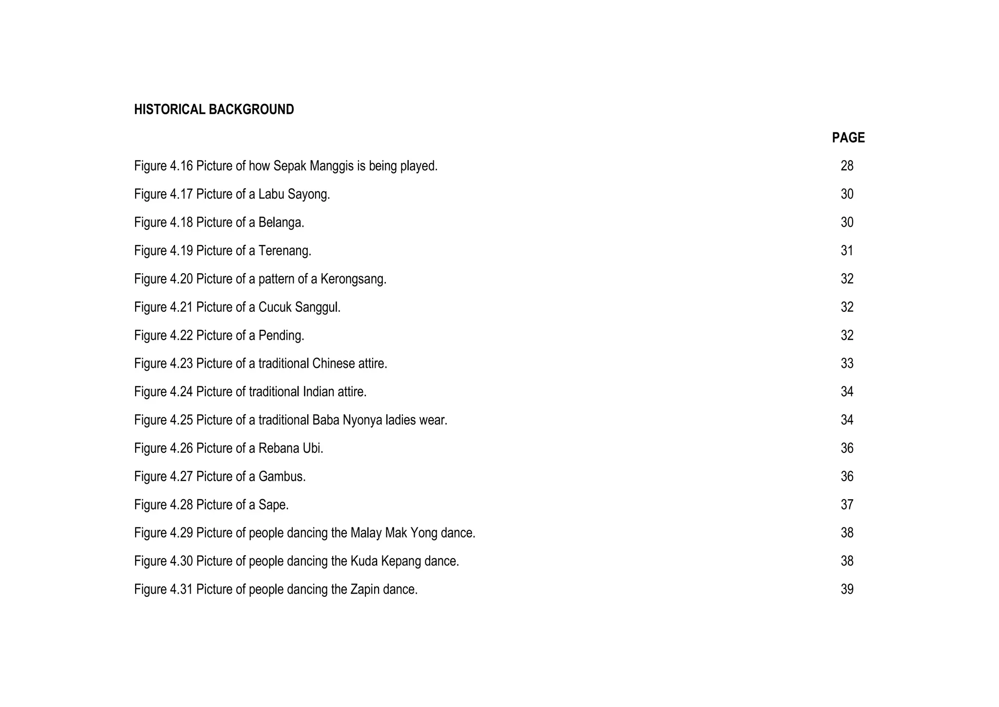 HISTORICAL BACKGROUND
PAGE
Figure 4.16 Picture of how Sepak Manggis is being played. 28
Figure 4.17 Picture of a Labu Sayong. 30
Figure 4.18 Picture of a Belanga. 30
Figure 4.19 Picture of a Terenang. 31
Figure 4.20 Picture of a pattern of a Kerongsang. 32
Figure 4.21 Picture of a Cucuk Sanggul. 32
Figure 4.22 Picture of a Pending. 32
Figure 4.23 Picture of a traditional Chinese attire. 33
Figure 4.24 Picture of traditional Indian attire. 34
Figure 4.25 Picture of a traditional Baba Nyonya ladies wear. 34
Figure 4.26 Picture of a Rebana Ubi. 36
Figure 4.27 Picture of a Gambus. 36
Figure 4.28 Picture of a Sape. 37
Figure 4.29 Picture of people dancing the Malay Mak Yong dance. 38
Figure 4.30 Picture of people dancing the Kuda Kepang dance. 38
Figure 4.31 Picture of people dancing the Zapin dance. 39
 