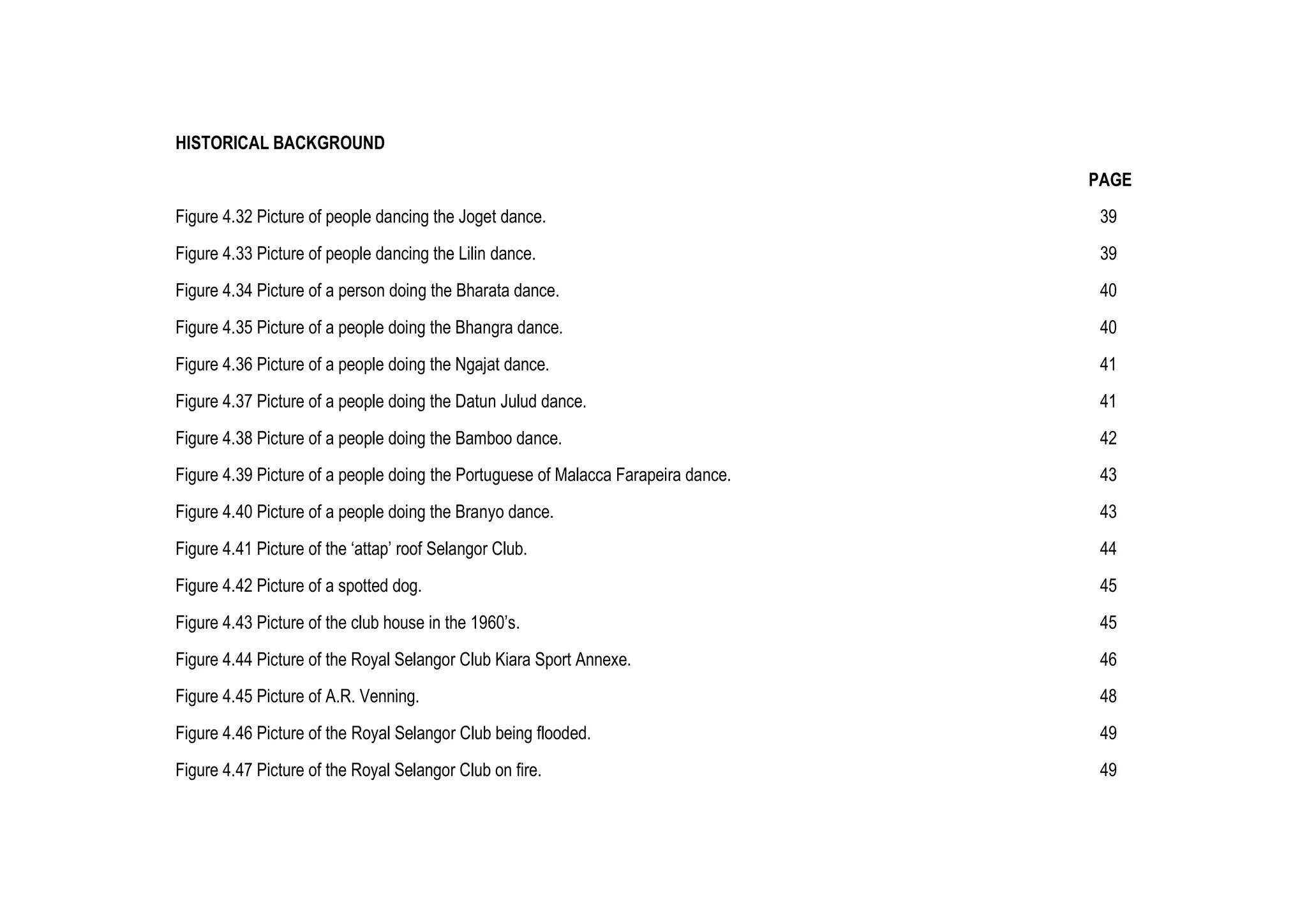 HISTORICAL BACKGROUND
PAGE
Figure 4.32 Picture of people dancing the Joget dance. 39
Figure 4.33 Picture of people dancing the Lilin dance. 39
Figure 4.34 Picture of a person doing the Bharata dance. 40
Figure 4.35 Picture of a people doing the Bhangra dance. 40
Figure 4.36 Picture of a people doing the Ngajat dance. 41
Figure 4.37 Picture of a people doing the Datun Julud dance. 41
Figure 4.38 Picture of a people doing the Bamboo dance. 42
Figure 4.39 Picture of a people doing the Portuguese of Malacca Farapeira dance. 43
Figure 4.40 Picture of a people doing the Branyo dance. 43
Figure 4.41 Picture of the ‘attap’ roof Selangor Club. 44
Figure 4.42 Picture of a spotted dog. 45
Figure 4.43 Picture of the club house in the 1960’s. 45
Figure 4.44 Picture of the Royal Selangor Club Kiara Sport Annexe. 46
Figure 4.45 Picture of A.R. Venning. 48
Figure 4.46 Picture of the Royal Selangor Club being flooded. 49
Figure 4.47 Picture of the Royal Selangor Club on fire. 49
 