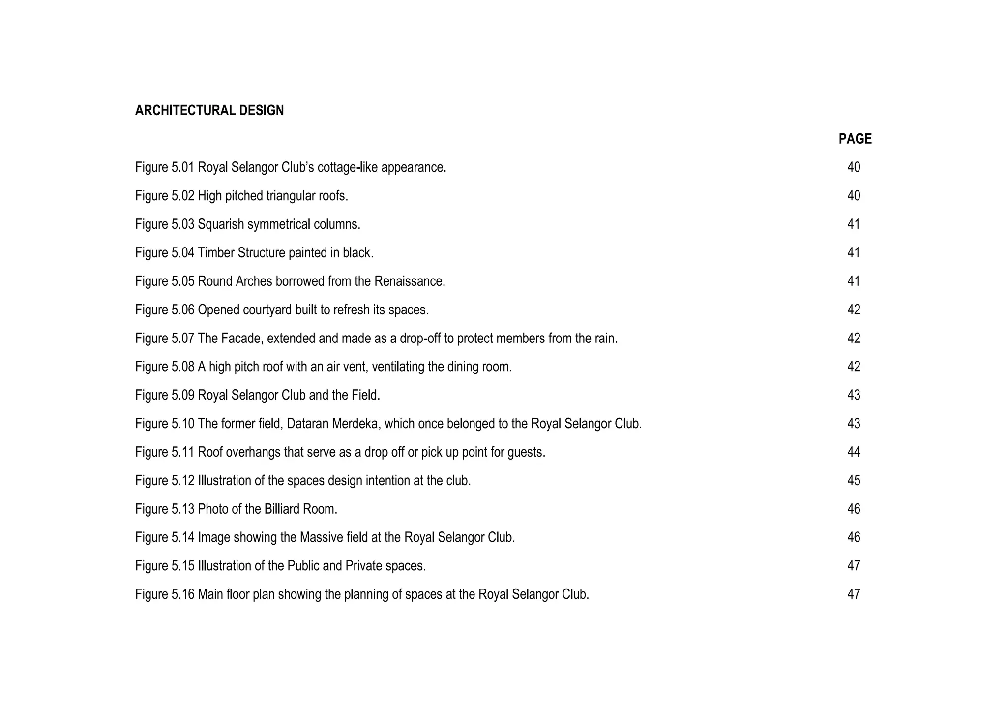 ARCHITECTURAL DESIGN
PAGE
Figure 5.01 Royal Selangor Club’s cottage-like appearance. 40
Figure 5.02 High pitched triangular roofs. 40
Figure 5.03 Squarish symmetrical columns. 41
Figure 5.04 Timber Structure painted in black. 41
Figure 5.05 Round Arches borrowed from the Renaissance. 41
Figure 5.06 Opened courtyard built to refresh its spaces. 42
Figure 5.07 The Facade, extended and made as a drop-off to protect members from the rain. 42
Figure 5.08 A high pitch roof with an air vent, ventilating the dining room. 42
Figure 5.09 Royal Selangor Club and the Field. 43
Figure 5.10 The former field, Dataran Merdeka, which once belonged to the Royal Selangor Club. 43
Figure 5.11 Roof overhangs that serve as a drop off or pick up point for guests. 44
Figure 5.12 Illustration of the spaces design intention at the club. 45
Figure 5.13 Photo of the Billiard Room. 46
Figure 5.14 Image showing the Massive field at the Royal Selangor Club. 46
Figure 5.15 Illustration of the Public and Private spaces. 47
Figure 5.16 Main floor plan showing the planning of spaces at the Royal Selangor Club. 47
 