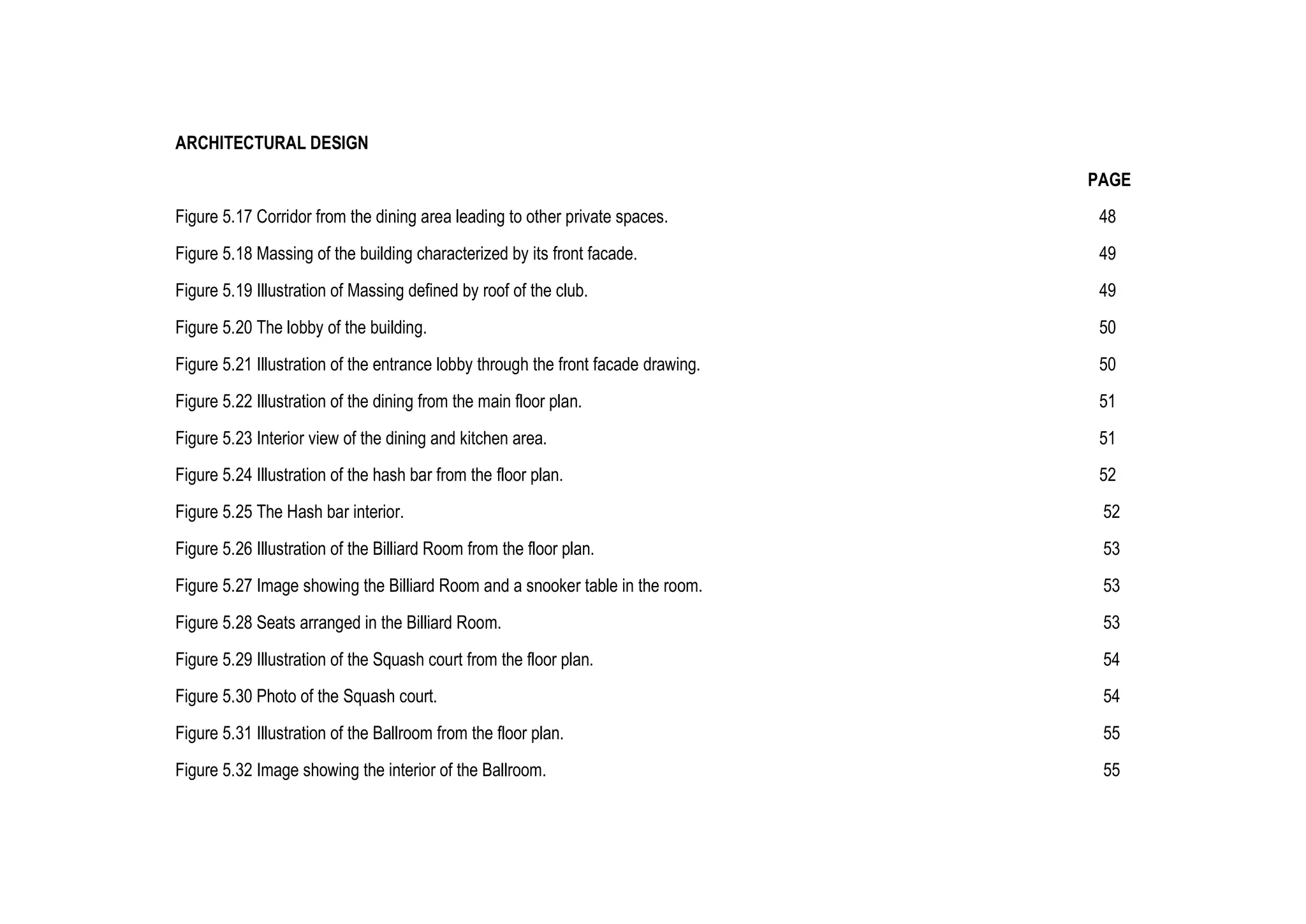 ARCHITECTURAL DESIGN
PAGE
Figure 5.17 Corridor from the dining area leading to other private spaces. 48
Figure 5.18 Massing of the building characterized by its front facade. 49
Figure 5.19 Illustration of Massing defined by roof of the club. 49
Figure 5.20 The lobby of the building. 50
Figure 5.21 Illustration of the entrance lobby through the front facade drawing. 50
Figure 5.22 Illustration of the dining from the main floor plan. 51
Figure 5.23 Interior view of the dining and kitchen area. 51
Figure 5.24 Illustration of the hash bar from the floor plan. 52
Figure 5.25 The Hash bar interior. 52
Figure 5.26 Illustration of the Billiard Room from the floor plan. 53
Figure 5.27 Image showing the Billiard Room and a snooker table in the room. 53
Figure 5.28 Seats arranged in the Billiard Room. 53
Figure 5.29 Illustration of the Squash court from the floor plan. 54
Figure 5.30 Photo of the Squash court. 54
Figure 5.31 Illustration of the Ballroom from the floor plan. 55
Figure 5.32 Image showing the interior of the Ballroom. 55
 