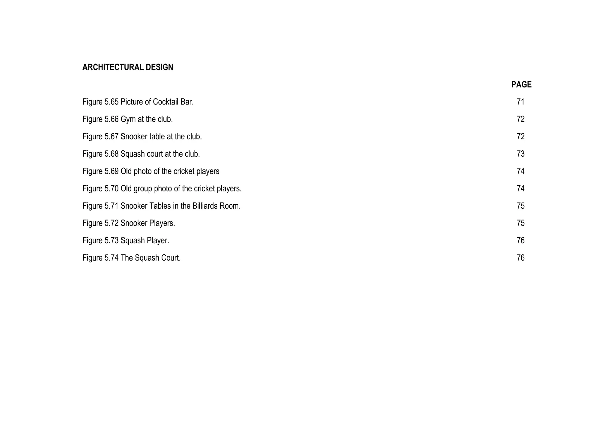 ARCHITECTURAL DESIGN
PAGE
Figure 5.65 Picture of Cocktail Bar. 71
Figure 5.66 Gym at the club. 72
Figure 5.67 Snooker table at the club. 72
Figure 5.68 Squash court at the club. 73
Figure 5.69 Old photo of the cricket players 74
Figure 5.70 Old group photo of the cricket players. 74
Figure 5.71 Snooker Tables in the Billiards Room. 75
Figure 5.72 Snooker Players. 75
Figure 5.73 Squash Player. 76
Figure 5.74 The Squash Court. 76
 