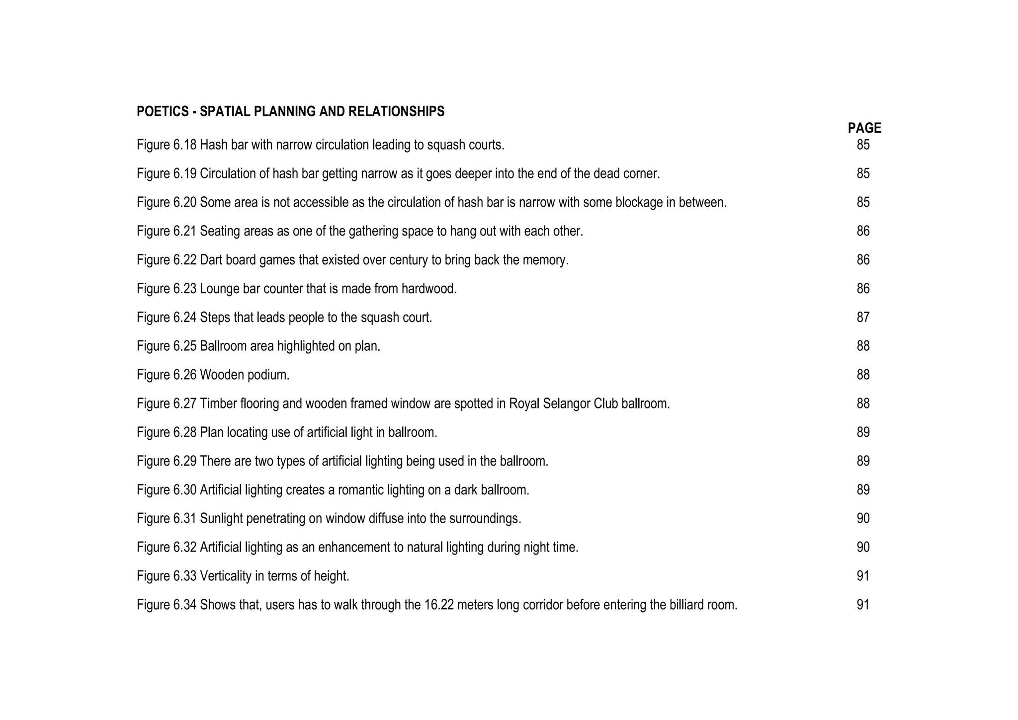 POETICS - SPATIAL PLANNING AND RELATIONSHIPS
PAGE
Figure 6.18 Hash bar with narrow circulation leading to squash courts. 85
Figure 6.19 Circulation of hash bar getting narrow as it goes deeper into the end of the dead corner. 85
Figure 6.20 Some area is not accessible as the circulation of hash bar is narrow with some blockage in between. 85
Figure 6.21 Seating areas as one of the gathering space to hang out with each other. 86
Figure 6.22 Dart board games that existed over century to bring back the memory. 86
Figure 6.23 Lounge bar counter that is made from hardwood. 86
Figure 6.24 Steps that leads people to the squash court. 87
Figure 6.25 Ballroom area highlighted on plan. 88
Figure 6.26 Wooden podium. 88
Figure 6.27 Timber flooring and wooden framed window are spotted in Royal Selangor Club ballroom. 88
Figure 6.28 Plan locating use of artificial light in ballroom. 89
Figure 6.29 There are two types of artificial lighting being used in the ballroom. 89
Figure 6.30 Artificial lighting creates a romantic lighting on a dark ballroom. 89
Figure 6.31 Sunlight penetrating on window diffuse into the surroundings. 90
Figure 6.32 Artificial lighting as an enhancement to natural lighting during night time. 90
Figure 6.33 Verticality in terms of height. 91
Figure 6.34 Shows that, users has to walk through the 16.22 meters long corridor before entering the billiard room. 91
 