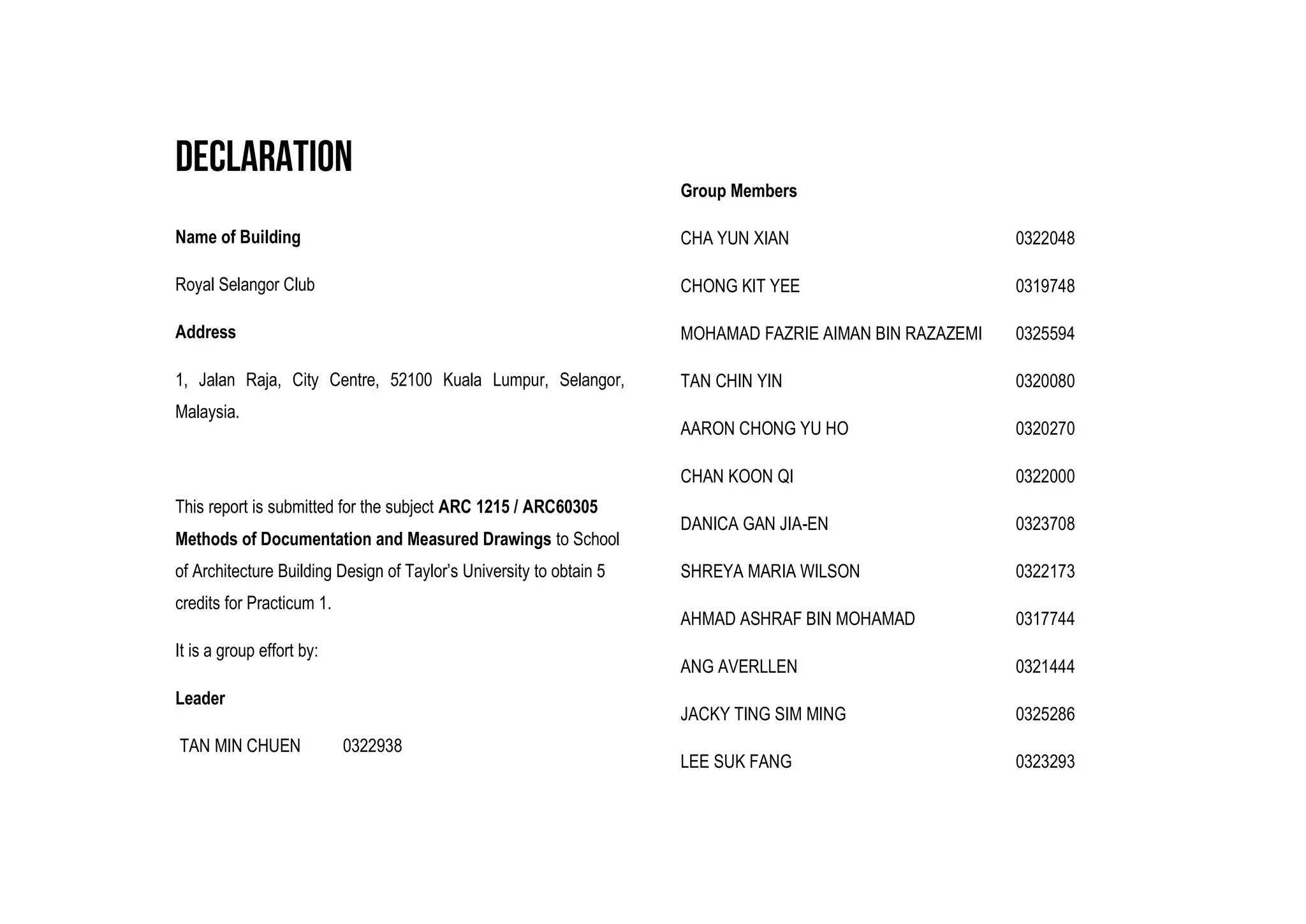 Name of Building
Royal Selangor Club
Address
1, Jalan Raja, City Centre, 52100 Kuala Lumpur, Selangor,
Malaysia.
This report is submitted for the subject ARC 1215 / ARC60305
Methods of Documentation and Measured Drawings to School
of Architecture Building Design of Taylor’s University to obtain 5
credits for Practicum 1.
It is a group effort by:
Leader
TAN MIN CHUEN 0322938
Group Members
CHA YUN XIAN 0322048
CHONG KIT YEE 0319748
MOHAMAD FAZRIE AIMAN BIN RAZAZEMI 0325594
TAN CHIN YIN 0320080
AARON CHONG YU HO 0320270
CHAN KOON QI 0322000
DANICA GAN JIA-EN 0323708
SHREYA MARIA WILSON 0322173
AHMAD ASHRAF BIN MOHAMAD 0317744
ANG AVERLLEN 0321444
JACKY TING SIM MING 0325286
LEE SUK FANG 0323293
 