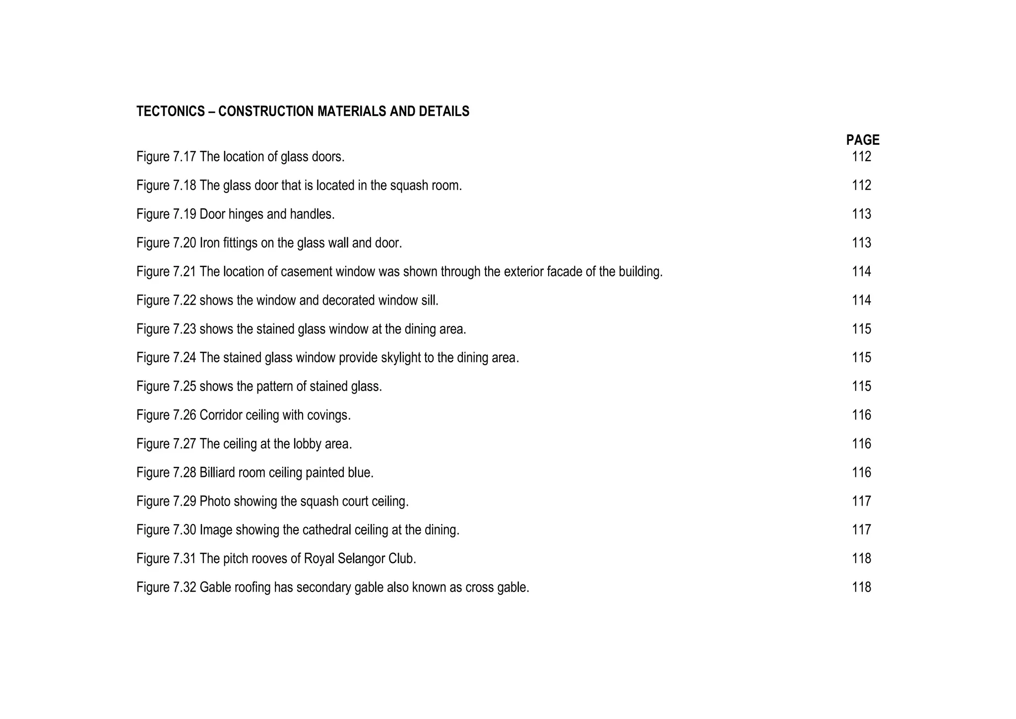 TECTONICS – CONSTRUCTION MATERIALS AND DETAILS
PAGE
Figure 7.17 The location of glass doors. 112
Figure 7.18 The glass door that is located in the squash room. 112
Figure 7.19 Door hinges and handles. 113
Figure 7.20 Iron fittings on the glass wall and door. 113
Figure 7.21 The location of casement window was shown through the exterior facade of the building. 114
Figure 7.22 shows the window and decorated window sill. 114
Figure 7.23 shows the stained glass window at the dining area. 115
Figure 7.24 The stained glass window provide skylight to the dining area. 115
Figure 7.25 shows the pattern of stained glass. 115
Figure 7.26 Corridor ceiling with covings. 116
Figure 7.27 The ceiling at the lobby area. 116
Figure 7.28 Billiard room ceiling painted blue. 116
Figure 7.29 Photo showing the squash court ceiling. 117
Figure 7.30 Image showing the cathedral ceiling at the dining. 117
Figure 7.31 The pitch rooves of Royal Selangor Club. 118
Figure 7.32 Gable roofing has secondary gable also known as cross gable. 118
 