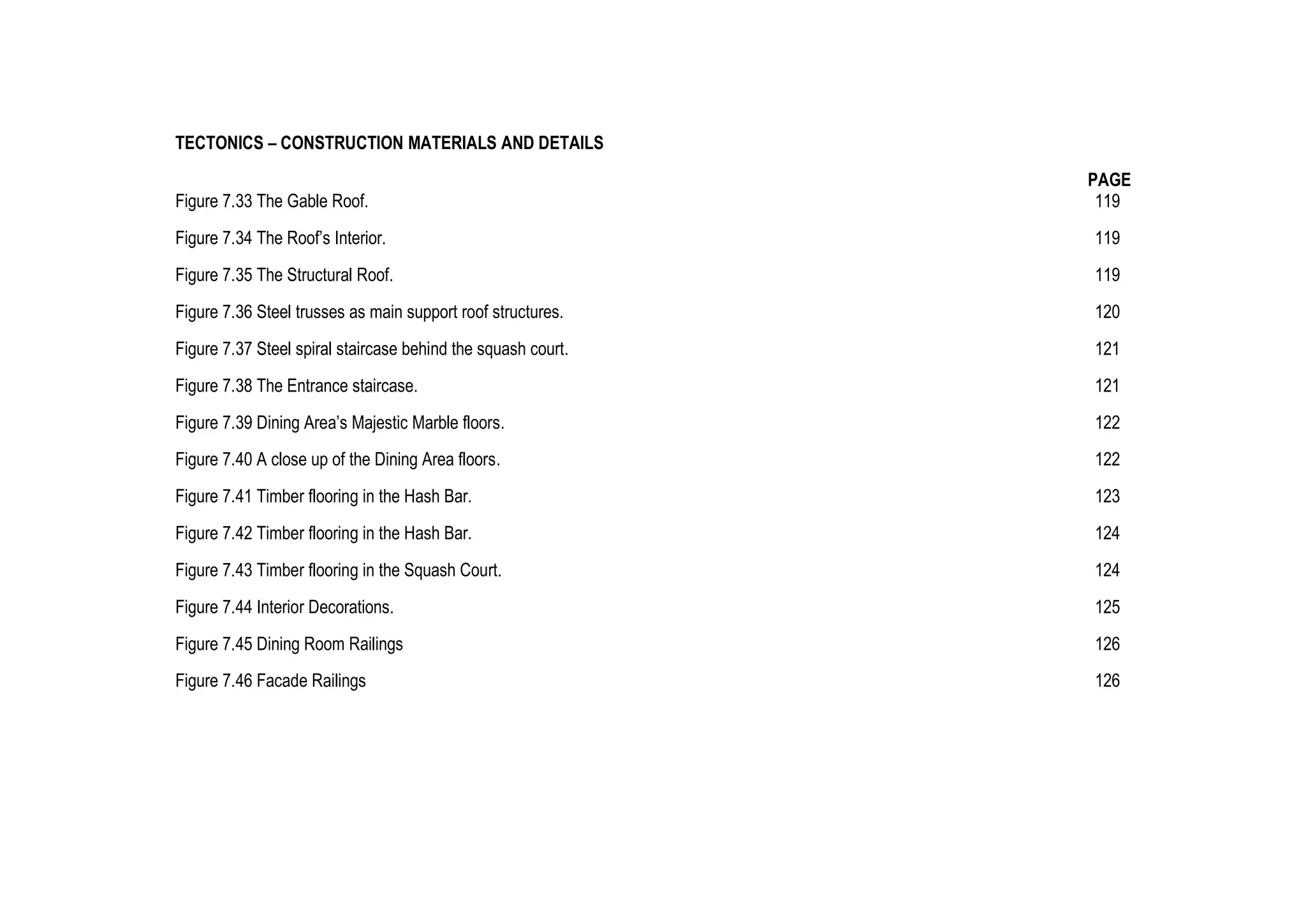 TECTONICS – CONSTRUCTION MATERIALS AND DETAILS
PAGE
Figure 7.33 The Gable Roof. 119
Figure 7.34 The Roof’s Interior. 119
Figure 7.35 The Structural Roof. 119
Figure 7.36 Steel trusses as main support roof structures. 120
Figure 7.37 Steel spiral staircase behind the squash court. 121
Figure 7.38 The Entrance staircase. 121
Figure 7.39 Dining Area’s Majestic Marble floors. 122
Figure 7.40 A close up of the Dining Area floors. 122
Figure 7.41 Timber flooring in the Hash Bar. 123
Figure 7.42 Timber flooring in the Hash Bar. 124
Figure 7.43 Timber flooring in the Squash Court. 124
Figure 7.44 Interior Decorations. 125
Figure 7.45 Dining Room Railings 126
Figure 7.46 Facade Railings 126
 