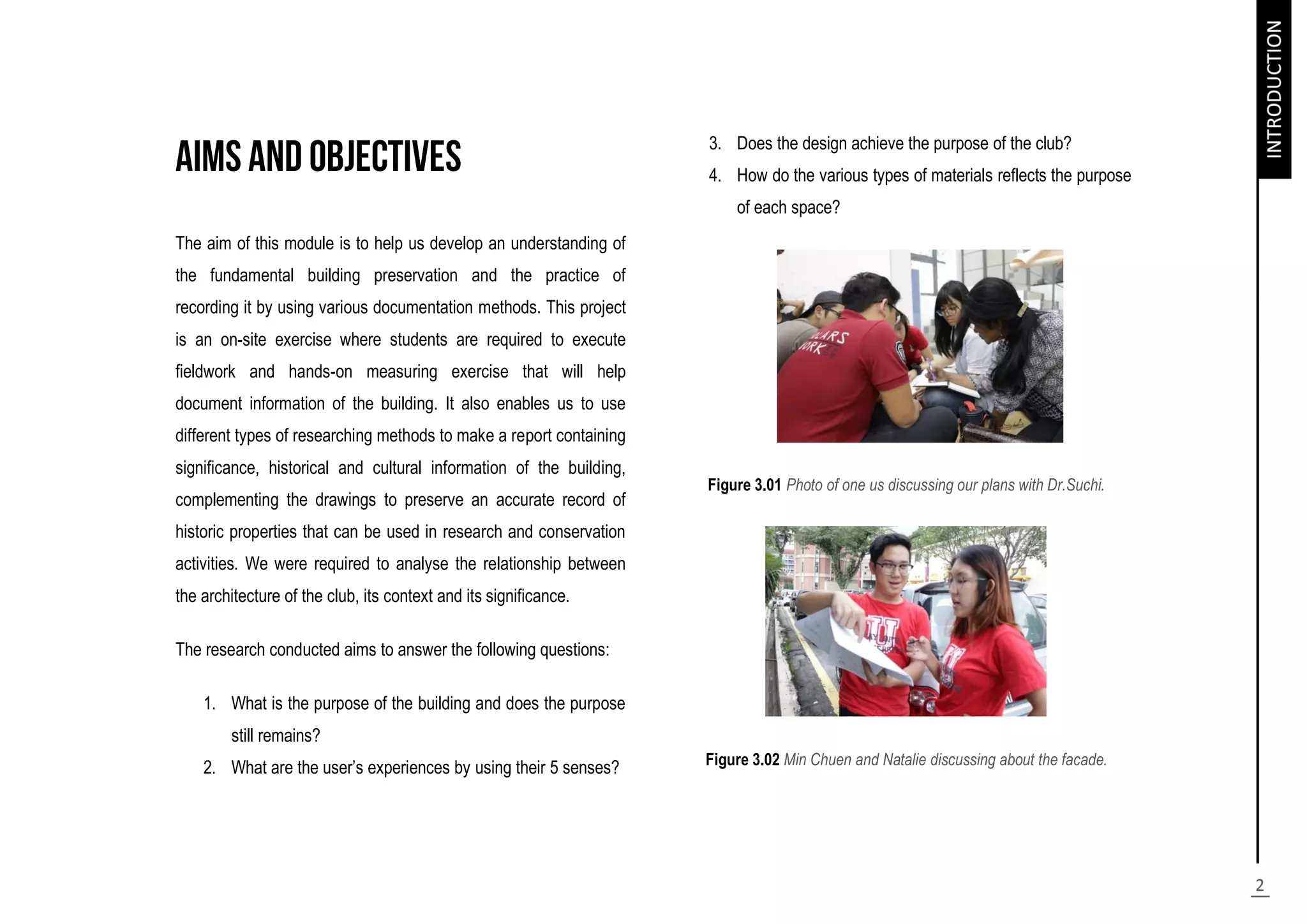 The aim of this module is to help us develop an understanding of
the fundamental building preservation and the practice of
recording it by using various documentation methods. This project
is an on-site exercise where students are required to execute
fieldwork and hands-on measuring exercise that will help
document information of the building. It also enables us to use
different types of researching methods to make a report containing
significance, historical and cultural information of the building,
complementing the drawings to preserve an accurate record of
historic properties that can be used in research and conservation
activities. We were required to analyse the relationship between
the architecture of the club, its context and its significance.
The research conducted aims to answer the following questions:
1. What is the purpose of the building and does the purpose
still remains?
2. What are the user’s experiences by using their 5 senses?
3. Does the design achieve the purpose of the club?
4. How do the various types of materials reflects the purpose
of each space?
Figure 3.01 Photo of one us discussing our plans with Dr.Suchi.
Figure 3.02 Min Chuen and Natalie discussing about the facade.
 