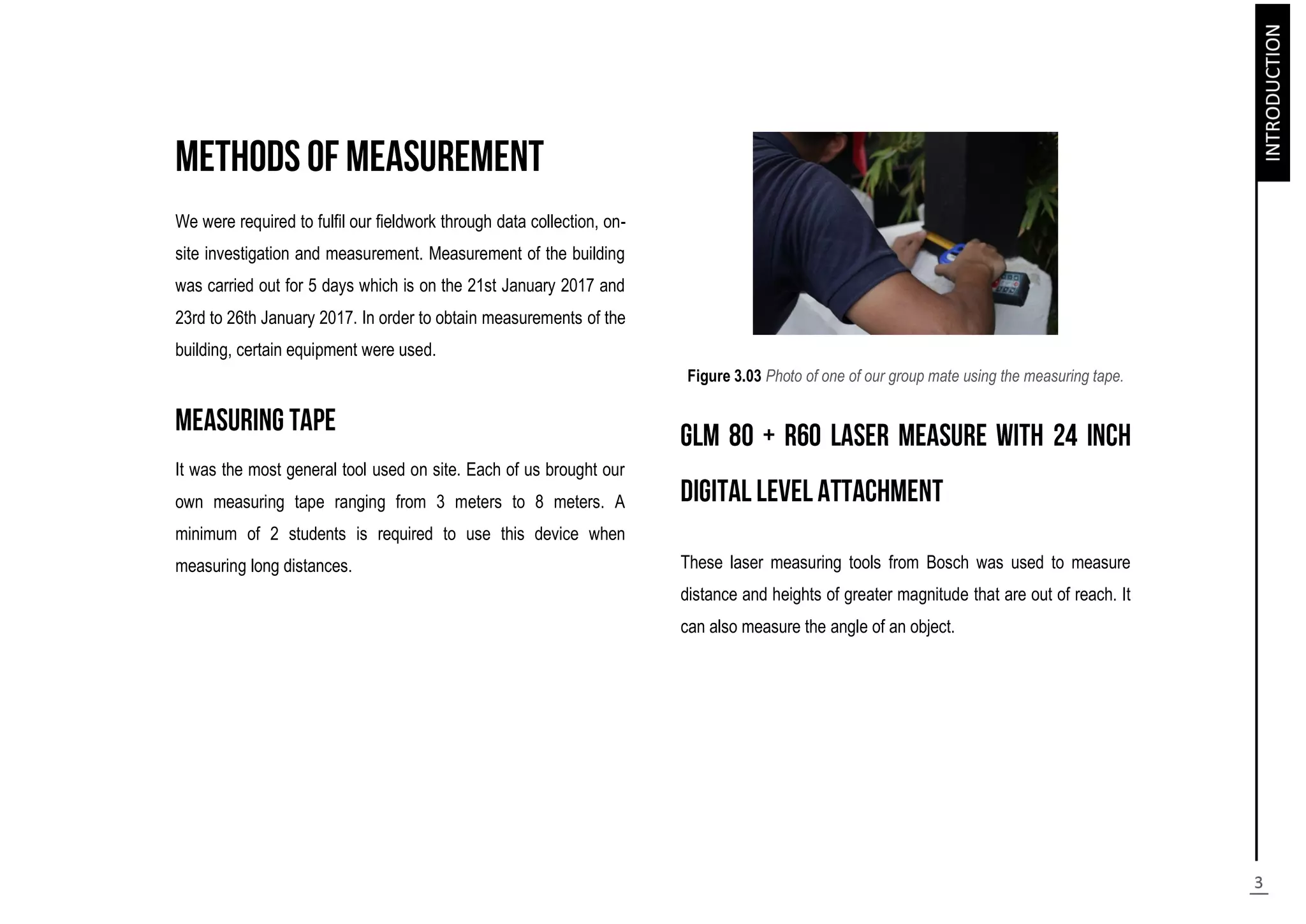 We were required to fulfil our fieldwork through data collection, on-
site investigation and measurement. Measurement of the building
was carried out for 5 days which is on the 21st January 2017 and
23rd to 26th January 2017. In order to obtain measurements of the
building, certain equipment were used.
It was the most general tool used on site. Each of us brought our
own measuring tape ranging from 3 meters to 8 meters. A
minimum of 2 students is required to use this device when
measuring long distances.
Figure 3.03 Photo of one of our group mate using the measuring tape.
These laser measuring tools from Bosch was used to measure
distance and heights of greater magnitude that are out of reach. It
can also measure the angle of an object.
 