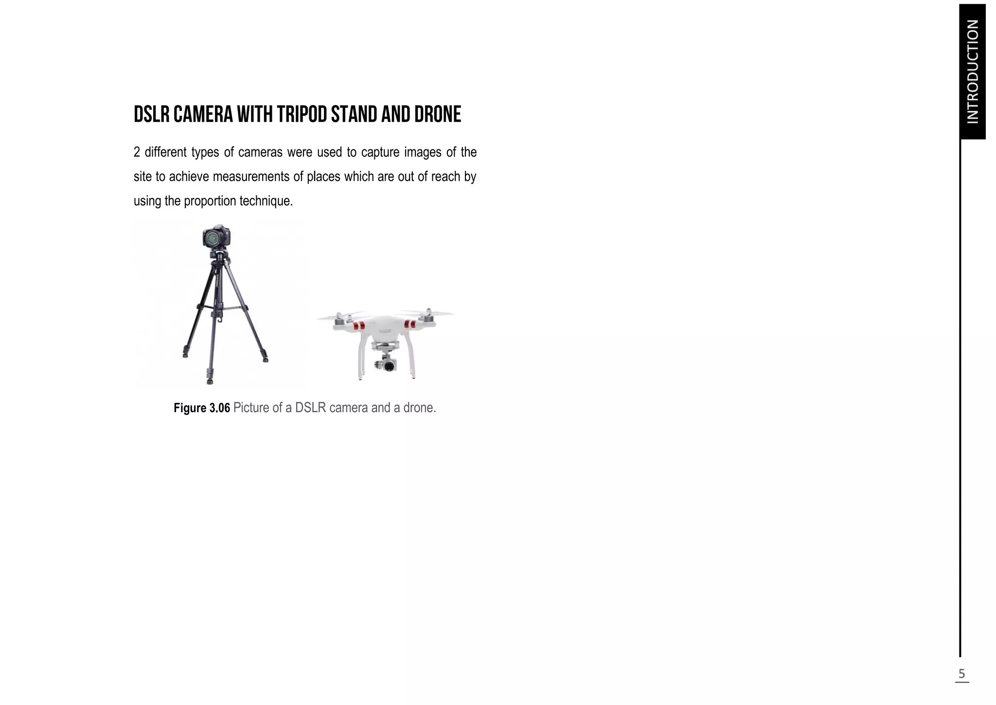 2 different types of cameras were used to capture images of the
site to achieve measurements of places which are out of reach by
using the proportion technique.
Figure 3.06 Picture of a DSLR camera and a drone.
 