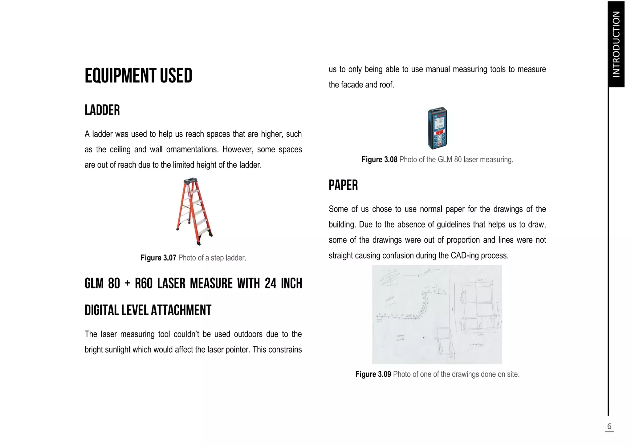 A ladder was used to help us reach spaces that are higher, such
as the ceiling and wall ornamentations. However, some spaces
are out of reach due to the limited height of the ladder.
Figure 3.07 Photo of a step ladder.
The laser measuring tool couldn’t be used outdoors due to the
bright sunlight which would affect the laser pointer. This constrains
us to only being able to use manual measuring tools to measure
the facade and roof.
Figure 3.08 Photo of the GLM 80 laser measuring.
Some of us chose to use normal paper for the drawings of the
building. Due to the absence of guidelines that helps us to draw,
some of the drawings were out of proportion and lines were not
straight causing confusion during the CAD-ing process.
Figure 3.09 Photo of one of the drawings done on site.
 
