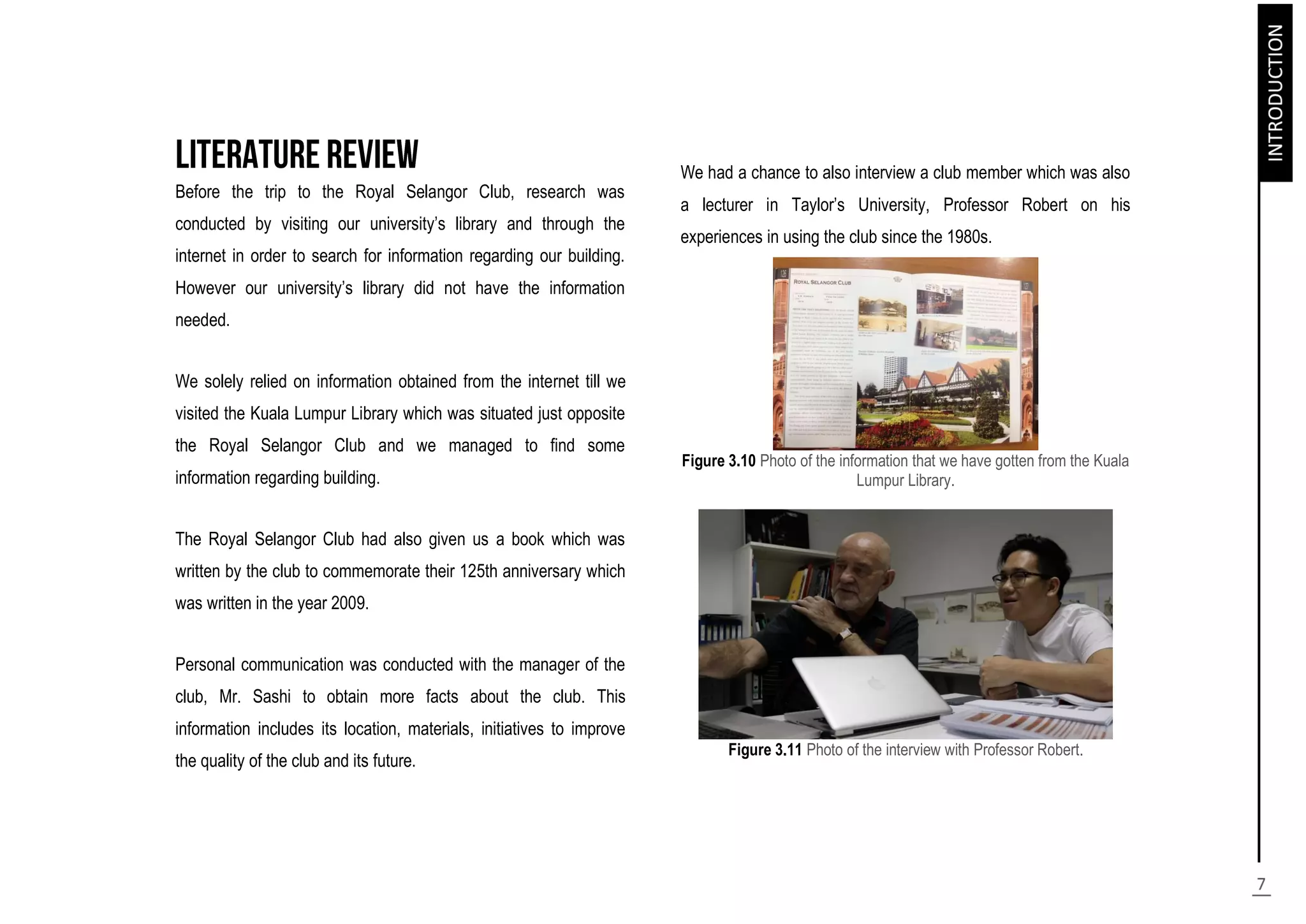 Before the trip to the Royal Selangor Club, research was
conducted by visiting our university’s library and through the
internet in order to search for information regarding our building.
However our university’s library did not have the information
needed.
We solely relied on information obtained from the internet till we
visited the Kuala Lumpur Library which was situated just opposite
the Royal Selangor Club and we managed to find some
information regarding building.
The Royal Selangor Club had also given us a book which was
written by the club to commemorate their 125th anniversary which
was written in the year 2009.
Personal communication was conducted with the manager of the
club, Mr. Sashi to obtain more facts about the club. This
information includes its location, materials, initiatives to improve
the quality of the club and its future.
We had a chance to also interview a club member which was also
a lecturer in Taylor’s University, Professor Robert on his
experiences in using the club since the 1980s.
Figure 3.10 Photo of the information that we have gotten from the Kuala
Lumpur Library.
Figure 3.11 Photo of the interview with Professor Robert.
 