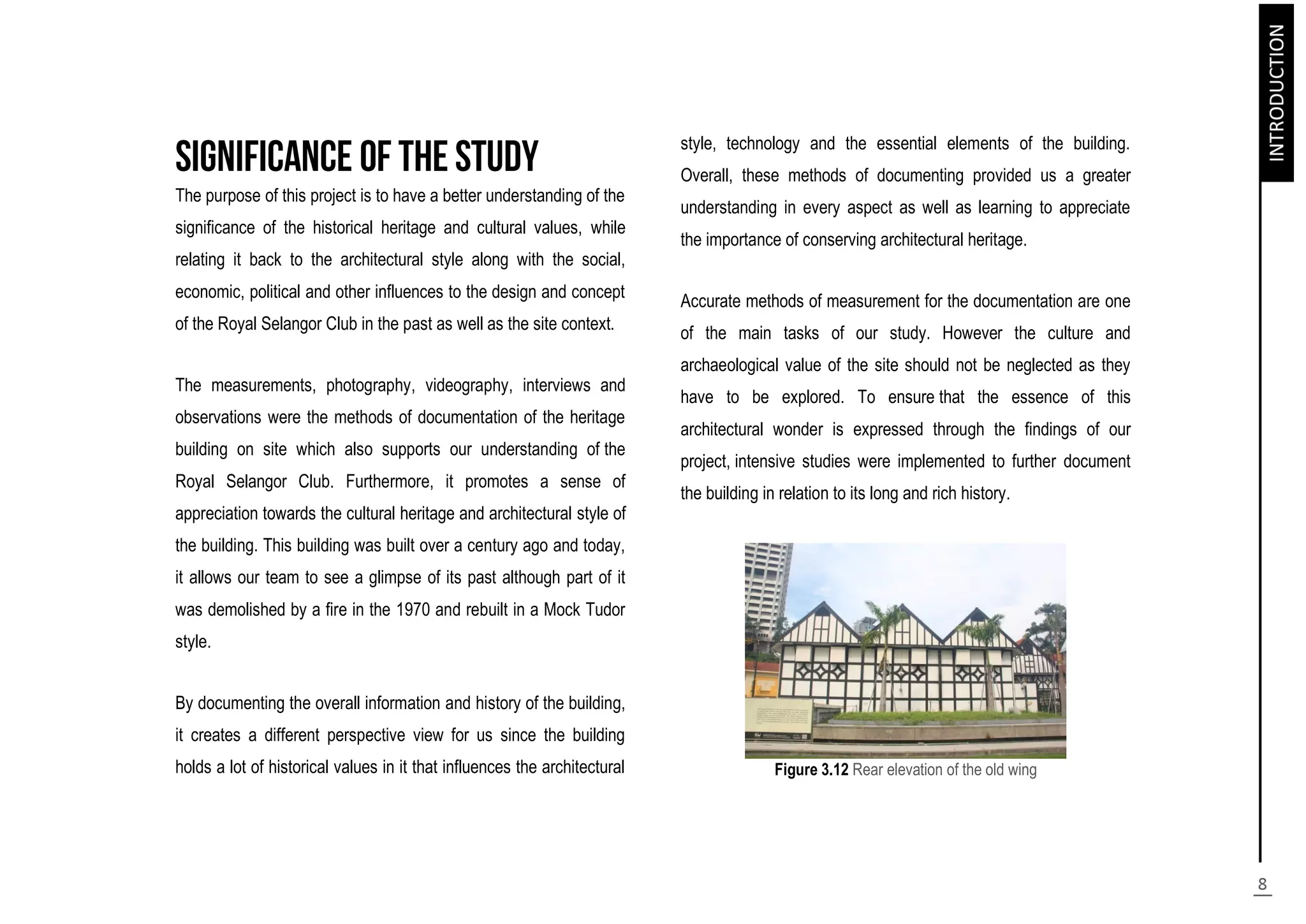 The purpose of this project is to have a better understanding of the
significance of the historical heritage and cultural values, while
relating it back to the architectural style along with the social,
economic, political and other influences to the design and concept
of the Royal Selangor Club in the past as well as the site context.
The measurements, photography, videography, interviews and
observations were the methods of documentation of the heritage
building on site which also supports our understanding of the
Royal Selangor Club. Furthermore, it promotes a sense of
appreciation towards the cultural heritage and architectural style of
the building. This building was built over a century ago and today,
it allows our team to see a glimpse of its past although part of it
was demolished by a fire in the 1970 and rebuilt in a Mock Tudor
style.
By documenting the overall information and history of the building,
it creates a different perspective view for us since the building
holds a lot of historical values in it that influences the architectural
style, technology and the essential elements of the building.
Overall, these methods of documenting provided us a greater
understanding in every aspect as well as learning to appreciate
the importance of conserving architectural heritage.
Accurate methods of measurement for the documentation are one
of the main tasks of our study. However the culture and
archaeological value of the site should not be neglected as they
have to be explored. To ensure that the essence of this
architectural wonder is expressed through the findings of our
project, intensive studies were implemented to further document
the building in relation to its long and rich history.
Figure 3.12 Rear elevation of the old wing
 