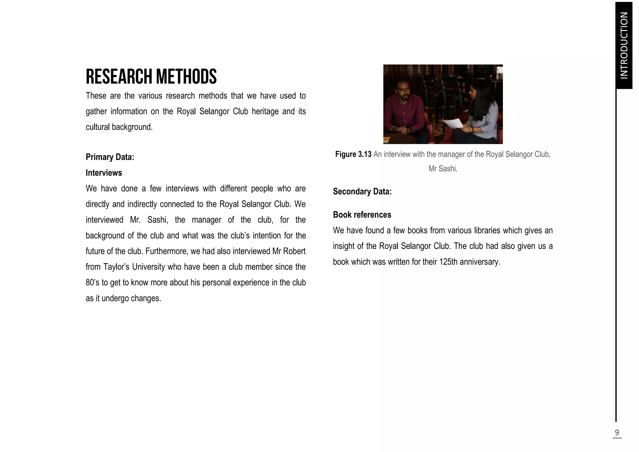 These are the various research methods that we have used to
gather information on the Royal Selangor Club heritage and its
cultural background.
Primary Data:
Interviews
We have done a few interviews with different people who are
directly and indirectly connected to the Royal Selangor Club. We
interviewed Mr. Sashi, the manager of the club, for the
background of the club and what was the club’s intention for the
future of the club. Furthermore, we had also interviewed Mr Robert
from Taylor’s University who have been a club member since the
80’s to get to know more about his personal experience in the club
as it undergo changes.
Figure 3.13 An interview with the manager of the Royal Selangor Club,
Mr Sashi.
Secondary Data:
Book references
We have found a few books from various libraries which gives an
insight of the Royal Selangor Club. The club had also given us a
book which was written for their 125th anniversary.
 