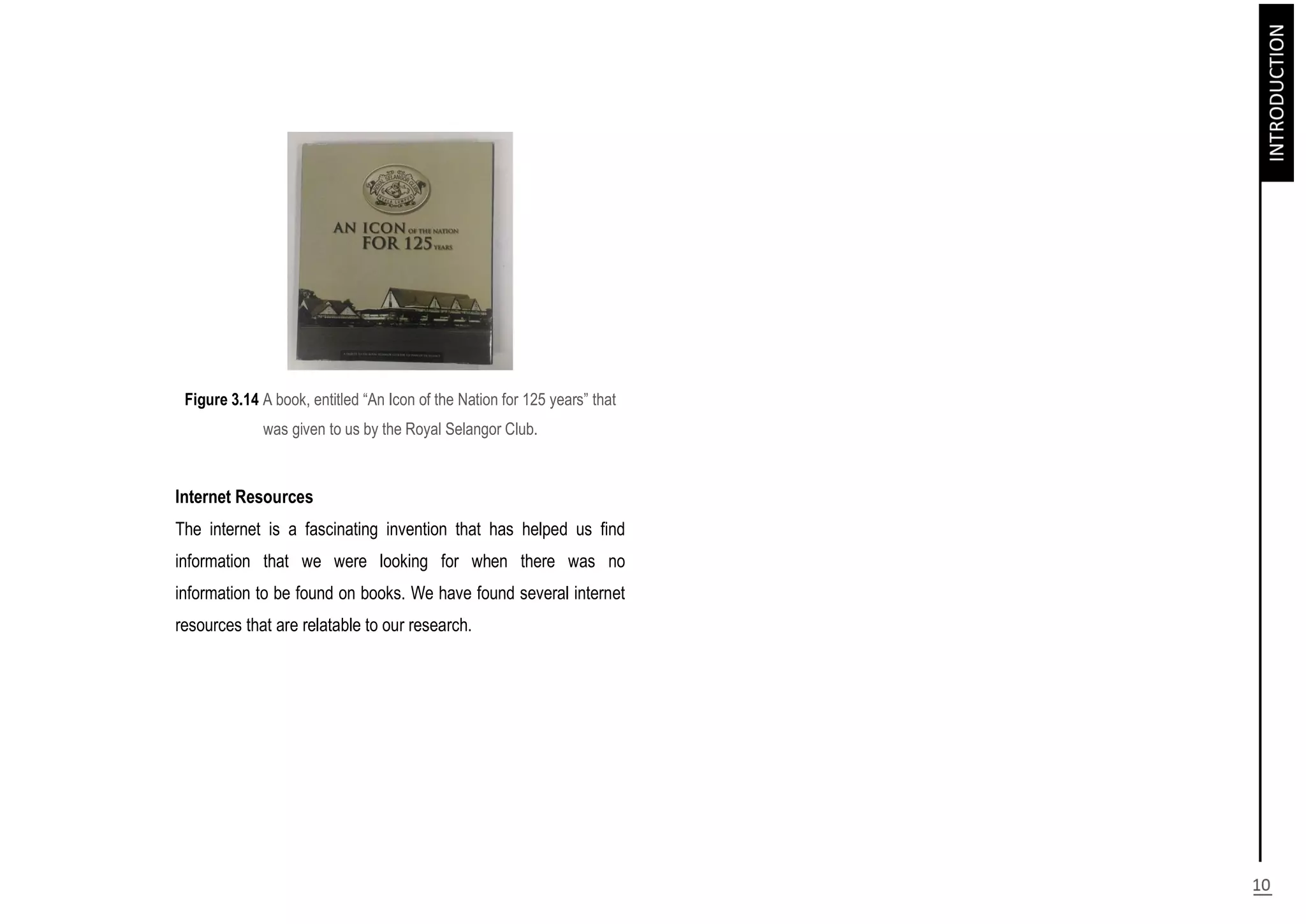 Figure 3.14 A book, entitled “An Icon of the Nation for 125 years” that
was given to us by the Royal Selangor Club.
Internet Resources
The internet is a fascinating invention that has helped us find
information that we were looking for when there was no
information to be found on books. We have found several internet
resources that are relatable to our research.
 