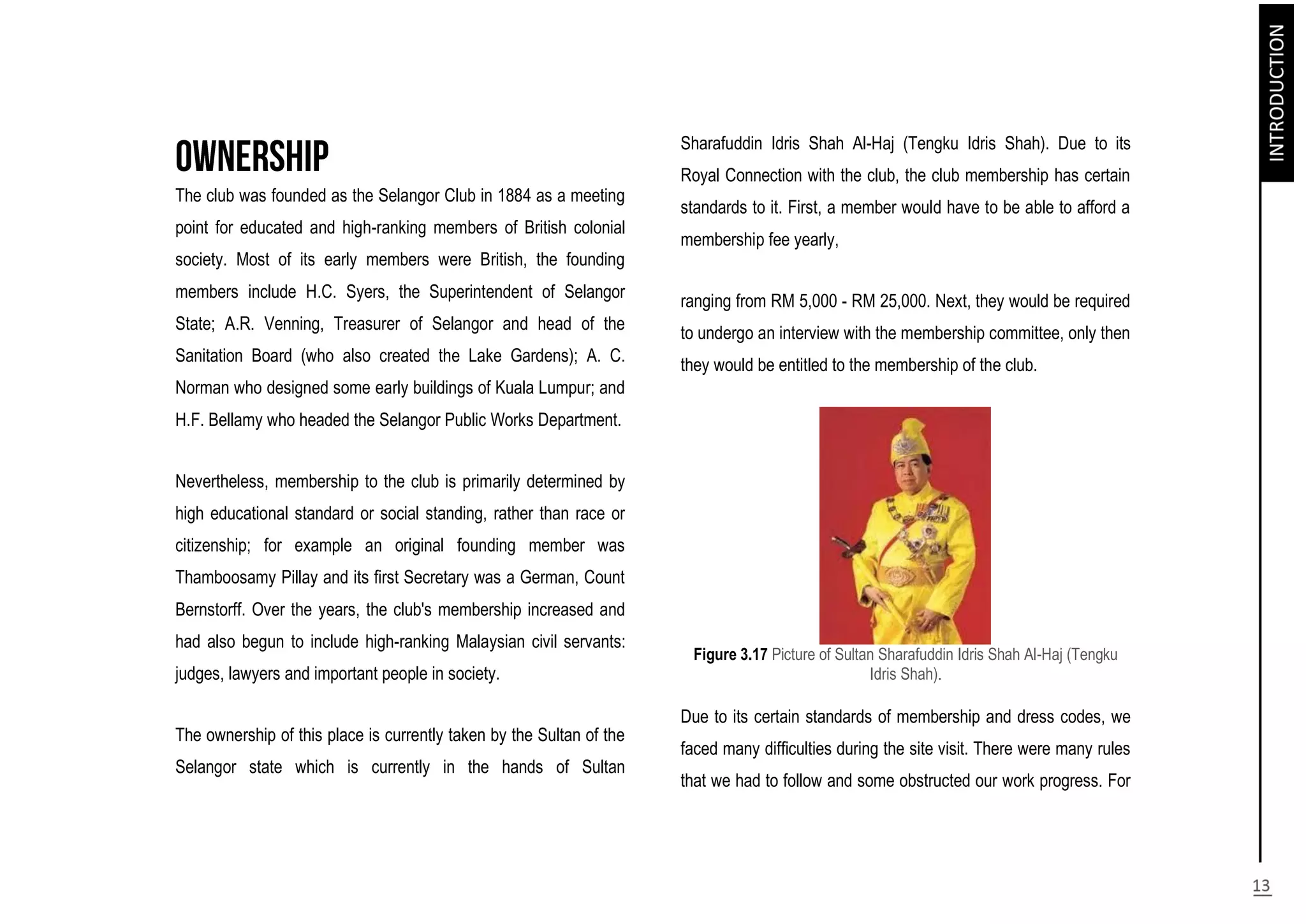 The club was founded as the Selangor Club in 1884 as a meeting
point for educated and high-ranking members of British colonial
society. Most of its early members were British, the founding
members include H.C. Syers, the Superintendent of Selangor
State; A.R. Venning, Treasurer of Selangor and head of the
Sanitation Board (who also created the Lake Gardens); A. C.
Norman who designed some early buildings of Kuala Lumpur; and
H.F. Bellamy who headed the Selangor Public Works Department.
Nevertheless, membership to the club is primarily determined by
high educational standard or social standing, rather than race or
citizenship; for example an original founding member was
Thamboosamy Pillay and its first Secretary was a German, Count
Bernstorff. Over the years, the club's membership increased and
had also begun to include high-ranking Malaysian civil servants:
judges, lawyers and important people in society.
The ownership of this place is currently taken by the Sultan of the
Selangor state which is currently in the hands of Sultan
Sharafuddin Idris Shah Al-Haj (Tengku Idris Shah). Due to its
Royal Connection with the club, the club membership has certain
standards to it. First, a member would have to be able to afford a
membership fee yearly,
ranging from RM 5,000 - RM 25,000. Next, they would be required
to undergo an interview with the membership committee, only then
they would be entitled to the membership of the club.
Figure 3.17 Picture of Sultan Sharafuddin Idris Shah Al-Haj (Tengku
Idris Shah).
Due to its certain standards of membership and dress codes, we
faced many difficulties during the site visit. There were many rules
that we had to follow and some obstructed our work progress. For
 