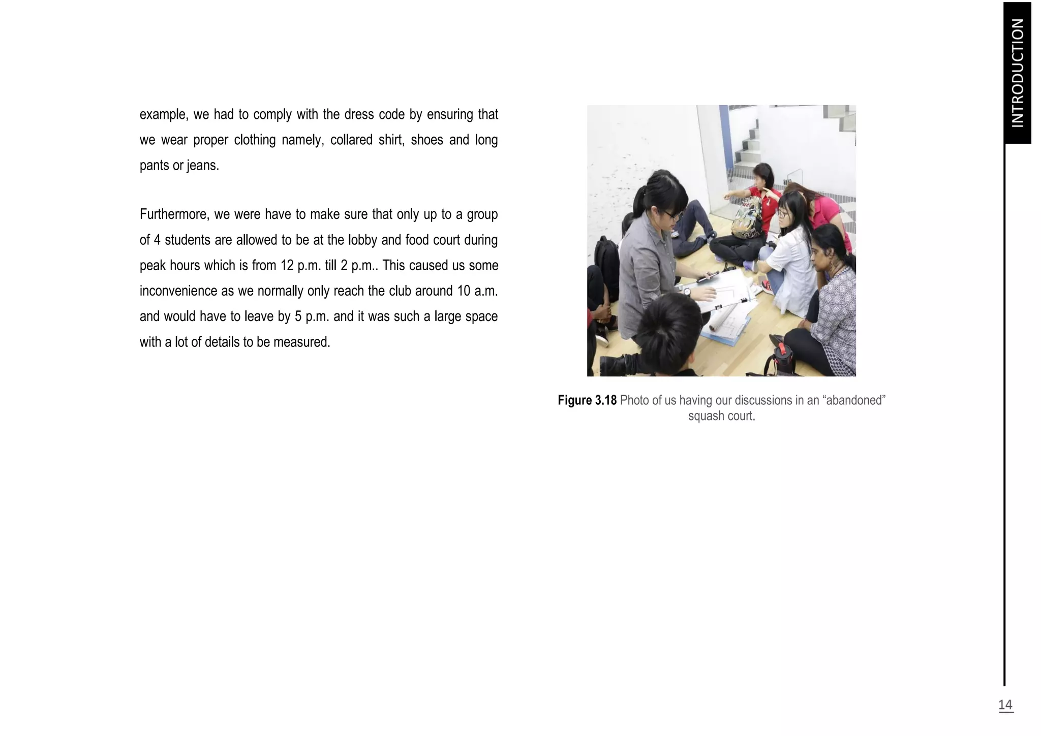 example, we had to comply with the dress code by ensuring that
we wear proper clothing namely, collared shirt, shoes and long
pants or jeans.
Furthermore, we were have to make sure that only up to a group
of 4 students are allowed to be at the lobby and food court during
peak hours which is from 12 p.m. till 2 p.m.. This caused us some
inconvenience as we normally only reach the club around 10 a.m.
and would have to leave by 5 p.m. and it was such a large space
with a lot of details to be measured.
Figure 3.18 Photo of us having our discussions in an “abandoned”
squash court.
 