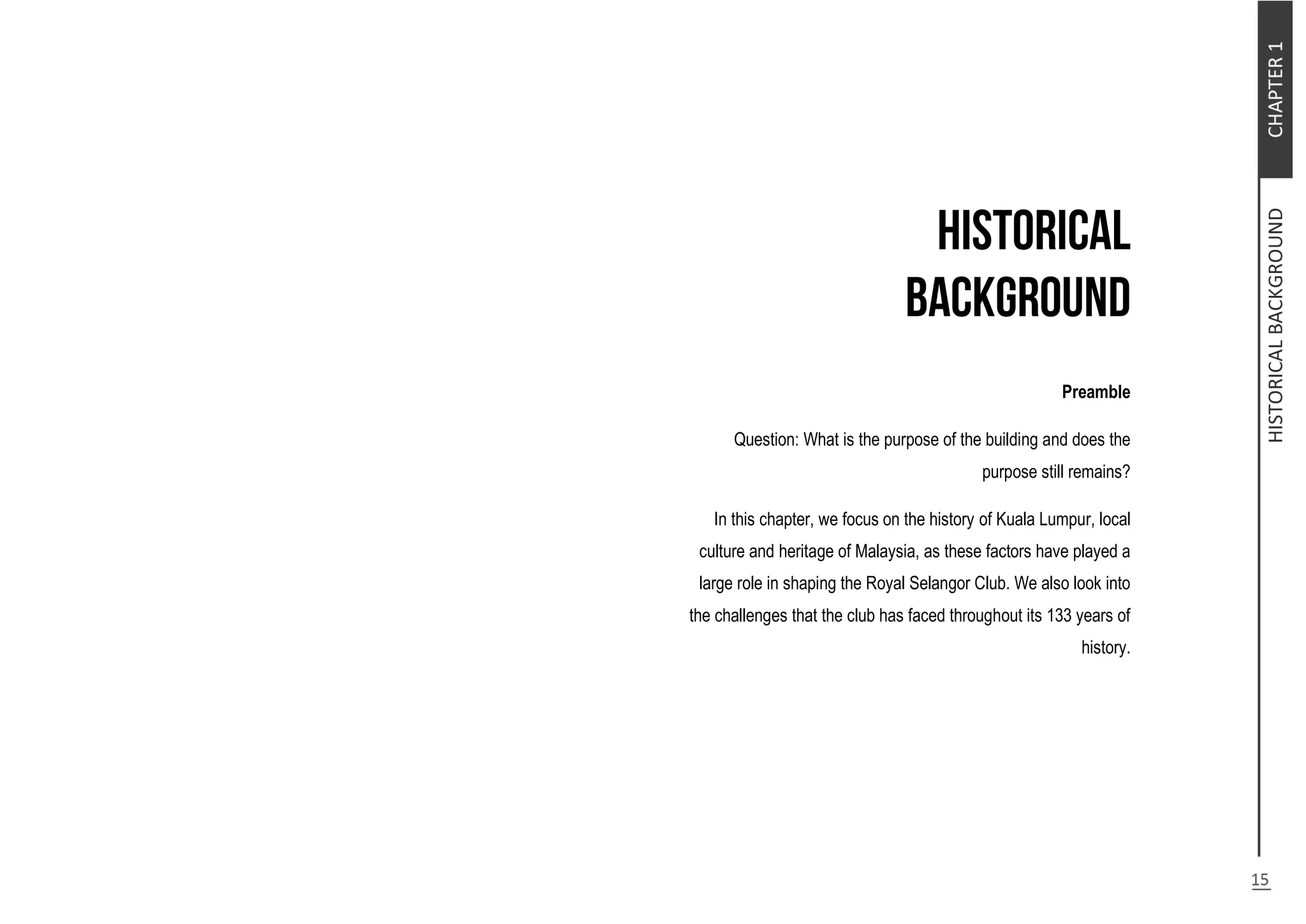 Preamble
Question: What is the purpose of the building and does the
purpose still remains?
In this chapter, we focus on the history of Kuala Lumpur, local
culture and heritage of Malaysia, as these factors have played a
large role in shaping the Royal Selangor Club. We also look into
the challenges that the club has faced throughout its 133 years of
history.
 
