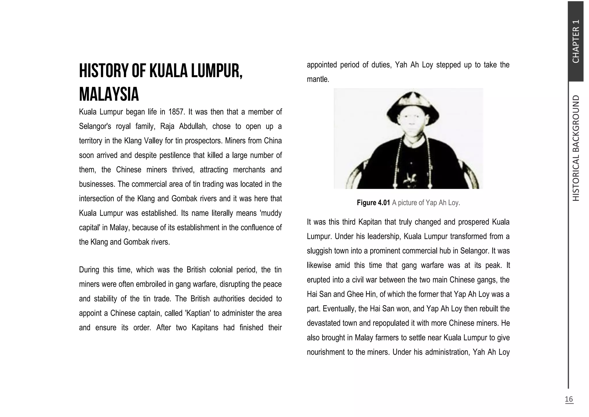 Kuala Lumpur began life in 1857. It was then that a member of
Selangor's royal family, Raja Abdullah, chose to open up a
territory in the Klang Valley for tin prospectors. Miners from China
soon arrived and despite pestilence that killed a large number of
them, the Chinese miners thrived, attracting merchants and
businesses. The commercial area of tin trading was located in the
intersection of the Klang and Gombak rivers and it was here that
Kuala Lumpur was established. Its name literally means 'muddy
capital' in Malay, because of its establishment in the confluence of
the Klang and Gombak rivers.
During this time, which was the British colonial period, the tin
miners were often embroiled in gang warfare, disrupting the peace
and stability of the tin trade. The British authorities decided to
appoint a Chinese captain, called 'Kaptian' to administer the area
and ensure its order. After two Kapitans had finished their
appointed period of duties, Yah Ah Loy stepped up to take the
mantle.
Figure 4.01 A picture of Yap Ah Loy.
It was this third Kapitan that truly changed and prospered Kuala
Lumpur. Under his leadership, Kuala Lumpur transformed from a
sluggish town into a prominent commercial hub in Selangor. It was
likewise amid this time that gang warfare was at its peak. It
erupted into a civil war between the two main Chinese gangs, the
Hai San and Ghee Hin, of which the former that Yap Ah Loy was a
part. Eventually, the Hai San won, and Yap Ah Loy then rebuilt the
devastated town and repopulated it with more Chinese miners. He
also brought in Malay farmers to settle near Kuala Lumpur to give
nourishment to the miners. Under his administration, Yah Ah Loy
 