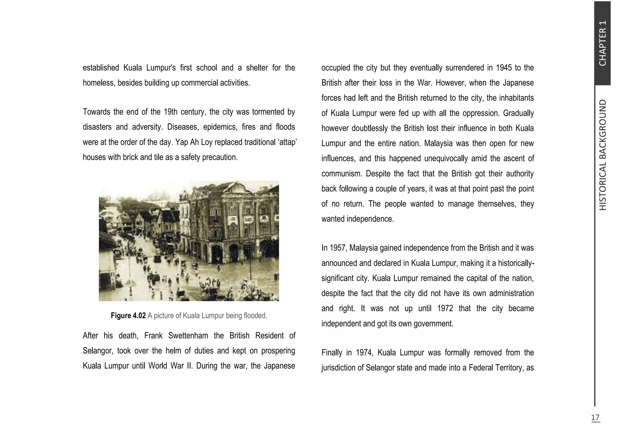 established Kuala Lumpur's first school and a shelter for the
homeless, besides building up commercial activities.
Towards the end of the 19th century, the city was tormented by
disasters and adversity. Diseases, epidemics, fires and floods
were at the order of the day. Yap Ah Loy replaced traditional ‘attap’
houses with brick and tile as a safety precaution.
Figure 4.02 A picture of Kuala Lumpur being flooded.
After his death, Frank Swettenham the British Resident of
Selangor, took over the helm of duties and kept on prospering
Kuala Lumpur until World War II. During the war, the Japanese
occupied the city but they eventually surrendered in 1945 to the
British after their loss in the War. However, when the Japanese
forces had left and the British returned to the city, the inhabitants
of Kuala Lumpur were fed up with all the oppression. Gradually
however doubtlessly the British lost their influence in both Kuala
Lumpur and the entire nation. Malaysia was then open for new
influences, and this happened unequivocally amid the ascent of
communism. Despite the fact that the British got their authority
back following a couple of years, it was at that point past the point
of no return. The people wanted to manage themselves, they
wanted independence.
In 1957, Malaysia gained independence from the British and it was
announced and declared in Kuala Lumpur, making it a historically-
significant city. Kuala Lumpur remained the capital of the nation,
despite the fact that the city did not have its own administration
and right. It was not up until 1972 that the city became
independent and got its own government.
Finally in 1974, Kuala Lumpur was formally removed from the
jurisdiction of Selangor state and made into a Federal Territory, as
 