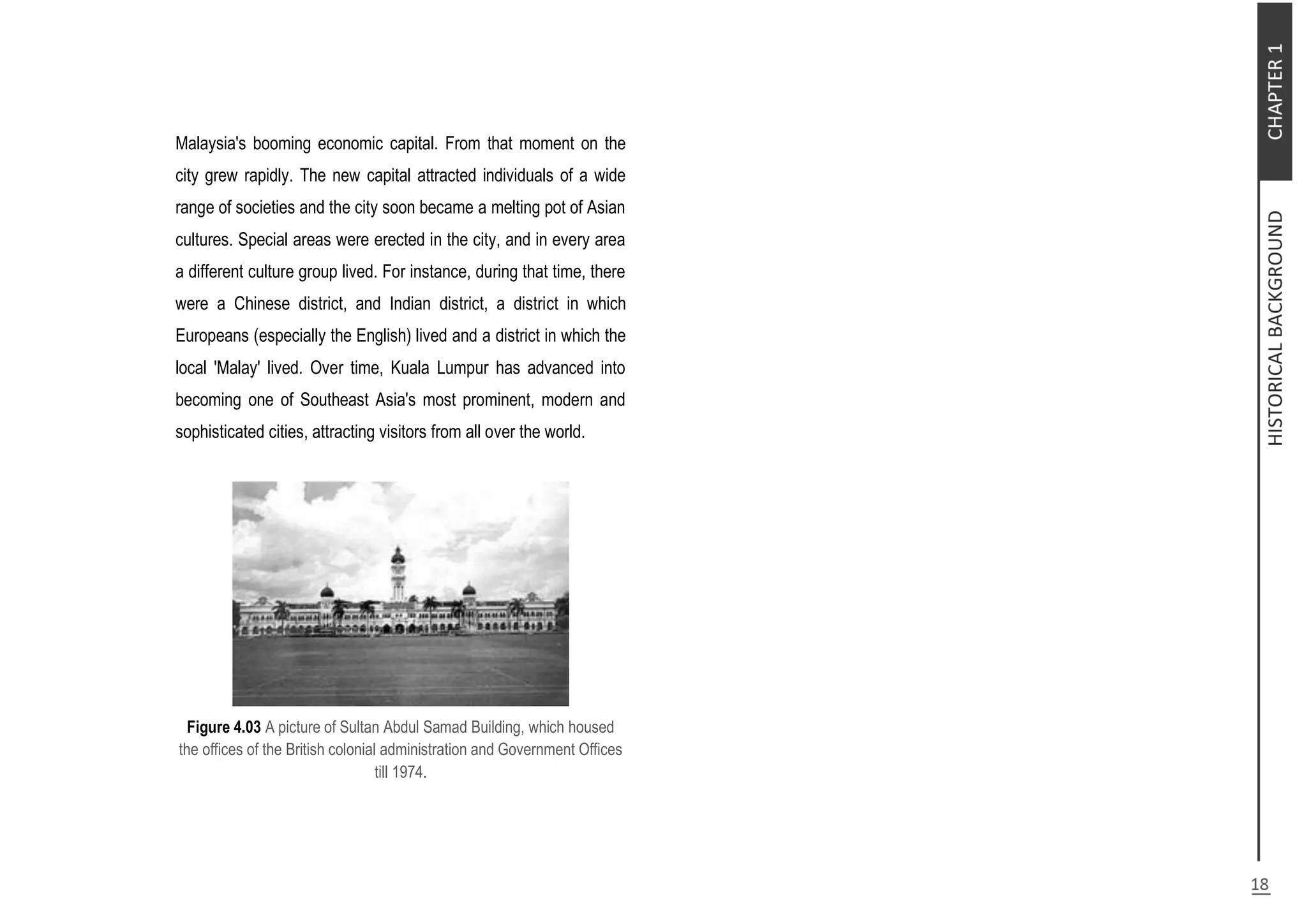 Malaysia's booming economic capital. From that moment on the
city grew rapidly. The new capital attracted individuals of a wide
range of societies and the city soon became a melting pot of Asian
cultures. Special areas were erected in the city, and in every area
a different culture group lived. For instance, during that time, there
were a Chinese district, and Indian district, a district in which
Europeans (especially the English) lived and a district in which the
local 'Malay' lived. Over time, Kuala Lumpur has advanced into
becoming one of Southeast Asia's most prominent, modern and
sophisticated cities, attracting visitors from all over the world.
Figure 4.03 A picture of Sultan Abdul Samad Building, which housed
the offices of the British colonial administration and Government Offices
till 1974.
 