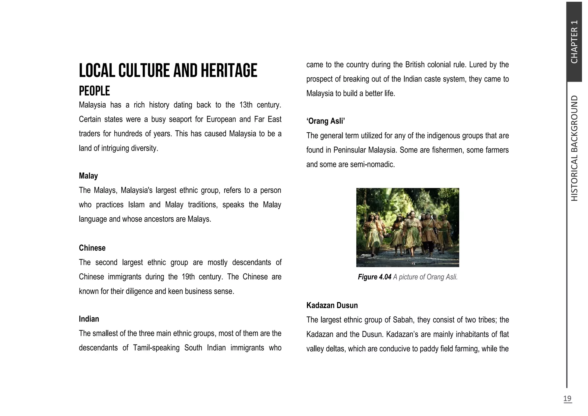 Malaysia has a rich history dating back to the 13th century.
Certain states were a busy seaport for European and Far East
traders for hundreds of years. This has caused Malaysia to be a
land of intriguing diversity.
Malay
The Malays, Malaysia's largest ethnic group, refers to a person
who practices Islam and Malay traditions, speaks the Malay
language and whose ancestors are Malays.
Chinese
The second largest ethnic group are mostly descendants of
Chinese immigrants during the 19th century. The Chinese are
known for their diligence and keen business sense.
Indian
The smallest of the three main ethnic groups, most of them are the
descendants of Tamil-speaking South Indian immigrants who
came to the country during the British colonial rule. Lured by the
prospect of breaking out of the Indian caste system, they came to
Malaysia to build a better life.
‘Orang Asli’
The general term utilized for any of the indigenous groups that are
found in Peninsular Malaysia. Some are fishermen, some farmers
and some are semi-nomadic.
Figure 4.04 A picture of Orang Asli.
Kadazan Dusun
The largest ethnic group of Sabah, they consist of two tribes; the
Kadazan and the Dusun. Kadazan’s are mainly inhabitants of flat
valley deltas, which are conducive to paddy field farming, while the
 