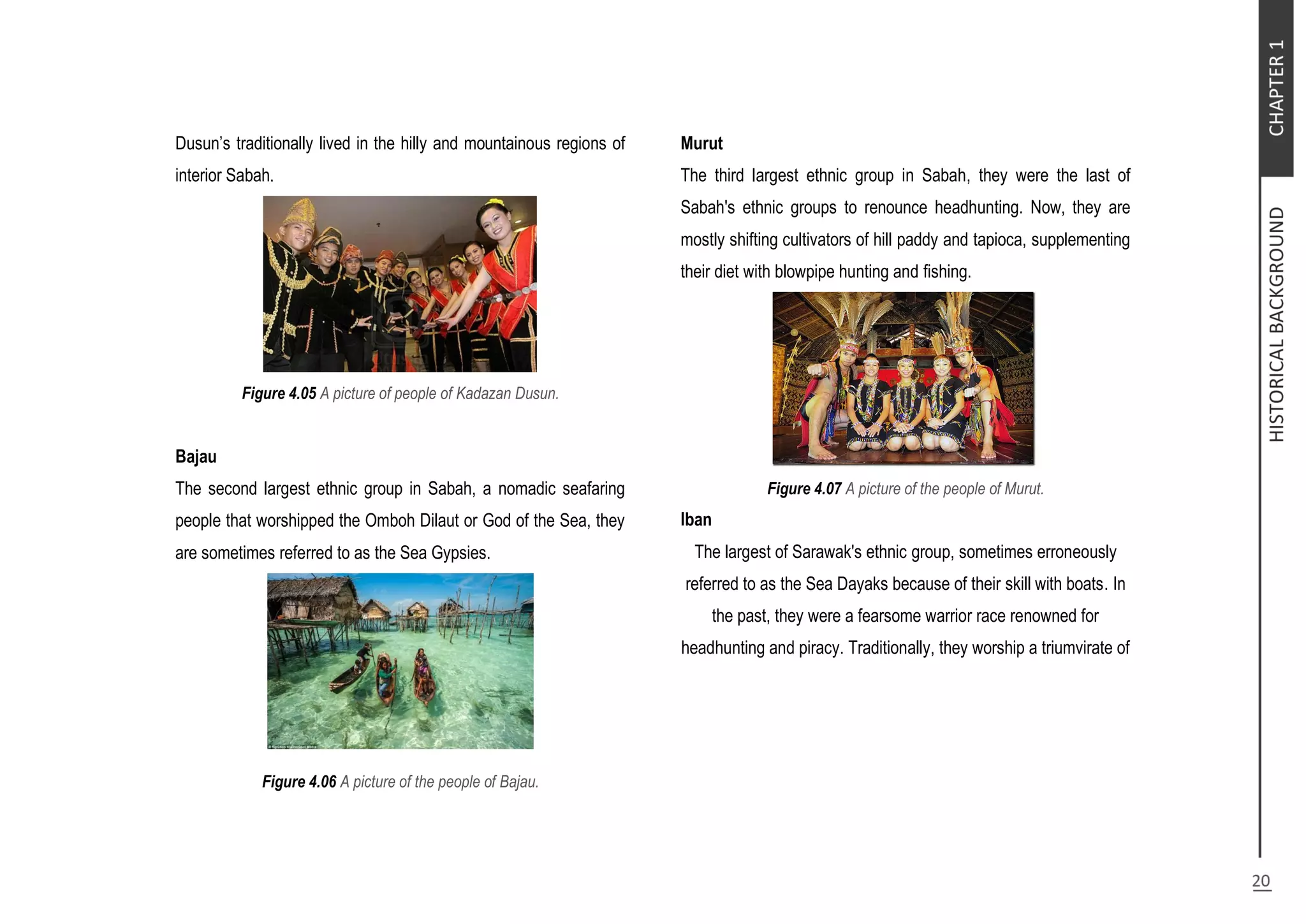 Dusun’s traditionally lived in the hilly and mountainous regions of
interior Sabah.
Figure 4.05 A picture of people of Kadazan Dusun.
Bajau
The second largest ethnic group in Sabah, a nomadic seafaring
people that worshipped the Omboh Dilaut or God of the Sea, they
are sometimes referred to as the Sea Gypsies.
Figure 4.06 A picture of the people of Bajau.
Murut
The third largest ethnic group in Sabah, they were the last of
Sabah's ethnic groups to renounce headhunting. Now, they are
mostly shifting cultivators of hill paddy and tapioca, supplementing
their diet with blowpipe hunting and fishing.
Figure 4.07 A picture of the people of Murut.
Iban
The largest of Sarawak's ethnic group, sometimes erroneously
referred to as the Sea Dayaks because of their skill with boats. In
the past, they were a fearsome warrior race renowned for
headhunting and piracy. Traditionally, they worship a triumvirate of
 