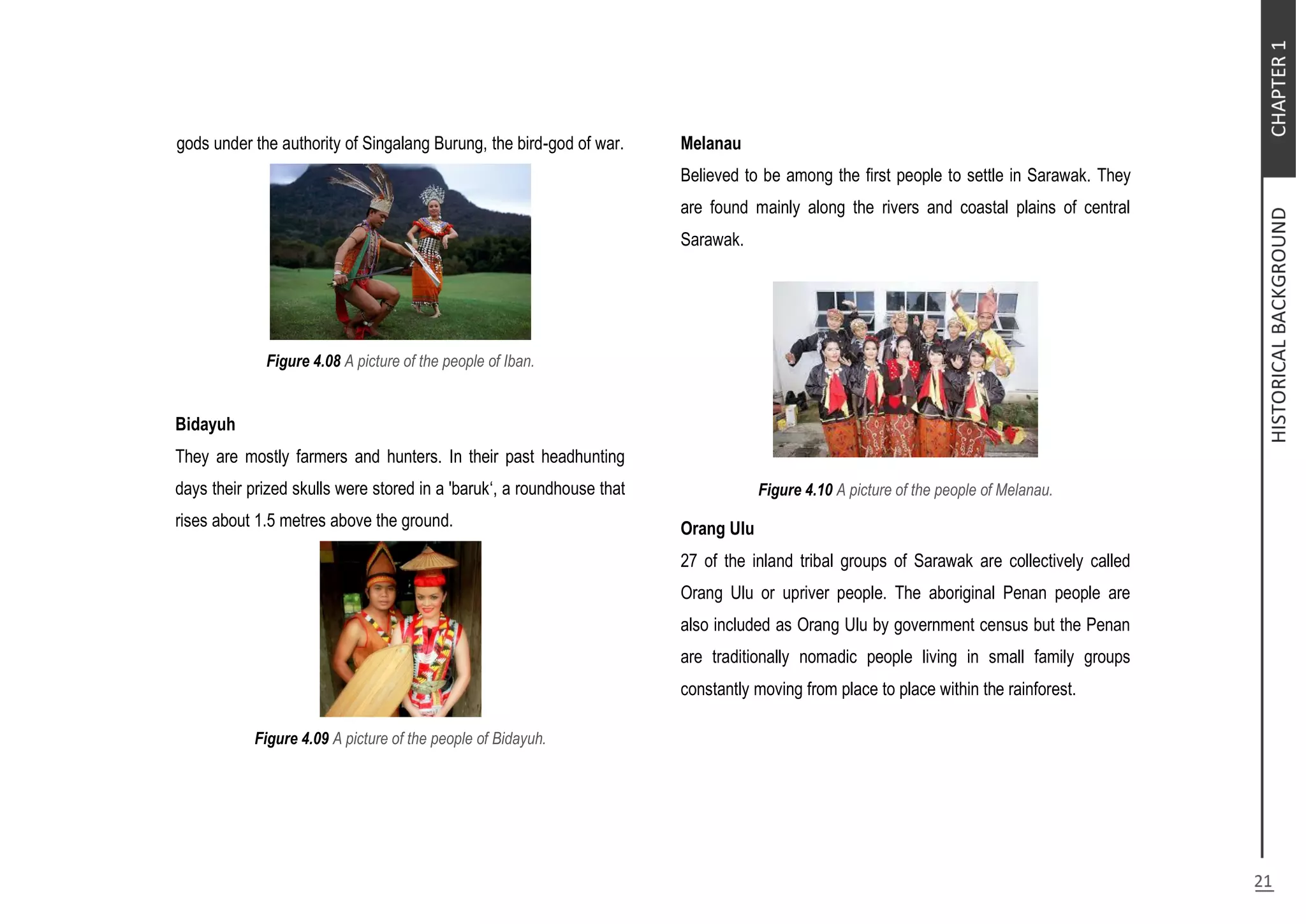gods under the authority of Singalang Burung, the bird-god of war.
Figure 4.08 A picture of the people of Iban.
Bidayuh
They are mostly farmers and hunters. In their past headhunting
days their prized skulls were stored in a 'baruk‘, a roundhouse that
rises about 1.5 metres above the ground.
Figure 4.09 A picture of the people of Bidayuh.
Melanau
Believed to be among the first people to settle in Sarawak. They
are found mainly along the rivers and coastal plains of central
Sarawak.
Figure 4.10 A picture of the people of Melanau.
Orang Ulu
27 of the inland tribal groups of Sarawak are collectively called
Orang Ulu or upriver people. The aboriginal Penan people are
also included as Orang Ulu by government census but the Penan
are traditionally nomadic people living in small family groups
constantly moving from place to place within the rainforest.
 