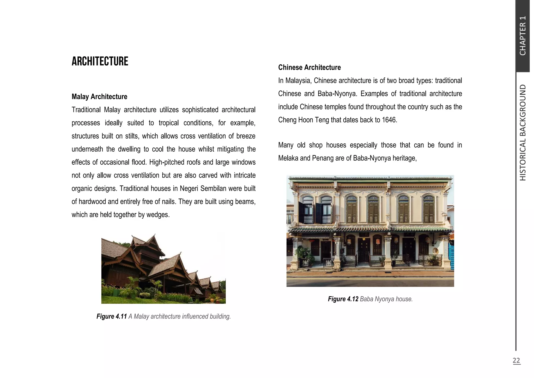 Malay Architecture
Traditional Malay architecture utilizes sophisticated architectural
processes ideally suited to tropical conditions, for example,
structures built on stilts, which allows cross ventilation of breeze
underneath the dwelling to cool the house whilst mitigating the
effects of occasional flood. High-pitched roofs and large windows
not only allow cross ventilation but are also carved with intricate
organic designs. Traditional houses in Negeri Sembilan were built
of hardwood and entirely free of nails. They are built using beams,
which are held together by wedges.
Figure 4.11 A Malay architecture influenced building.
Chinese Architecture
In Malaysia, Chinese architecture is of two broad types: traditional
Chinese and Baba-Nyonya. Examples of traditional architecture
include Chinese temples found throughout the country such as the
Cheng Hoon Teng that dates back to 1646.
Many old shop houses especially those that can be found in
Melaka and Penang are of Baba-Nyonya heritage,
Figure 4.12 Baba Nyonya house.
 