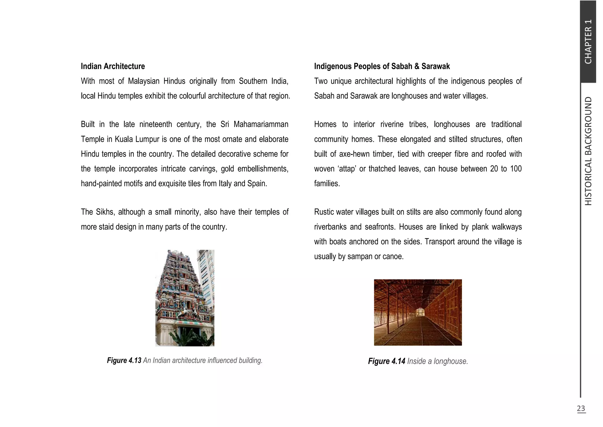 Indian Architecture
With most of Malaysian Hindus originally from Southern India,
local Hindu temples exhibit the colourful architecture of that region.
Built in the late nineteenth century, the Sri Mahamariamman
Temple in Kuala Lumpur is one of the most ornate and elaborate
Hindu temples in the country. The detailed decorative scheme for
the temple incorporates intricate carvings, gold embellishments,
hand-painted motifs and exquisite tiles from Italy and Spain.
The Sikhs, although a small minority, also have their temples of
more staid design in many parts of the country.
Figure 4.13 An Indian architecture influenced building.
Indigenous Peoples of Sabah & Sarawak
Two unique architectural highlights of the indigenous peoples of
Sabah and Sarawak are longhouses and water villages.
Homes to interior riverine tribes, longhouses are traditional
community homes. These elongated and stilted structures, often
built of axe-hewn timber, tied with creeper fibre and roofed with
woven ‘attap’ or thatched leaves, can house between 20 to 100
families.
Rustic water villages built on stilts are also commonly found along
riverbanks and seafronts. Houses are linked by plank walkways
with boats anchored on the sides. Transport around the village is
usually by sampan or canoe.
Figure 4.14 Inside a longhouse.
 