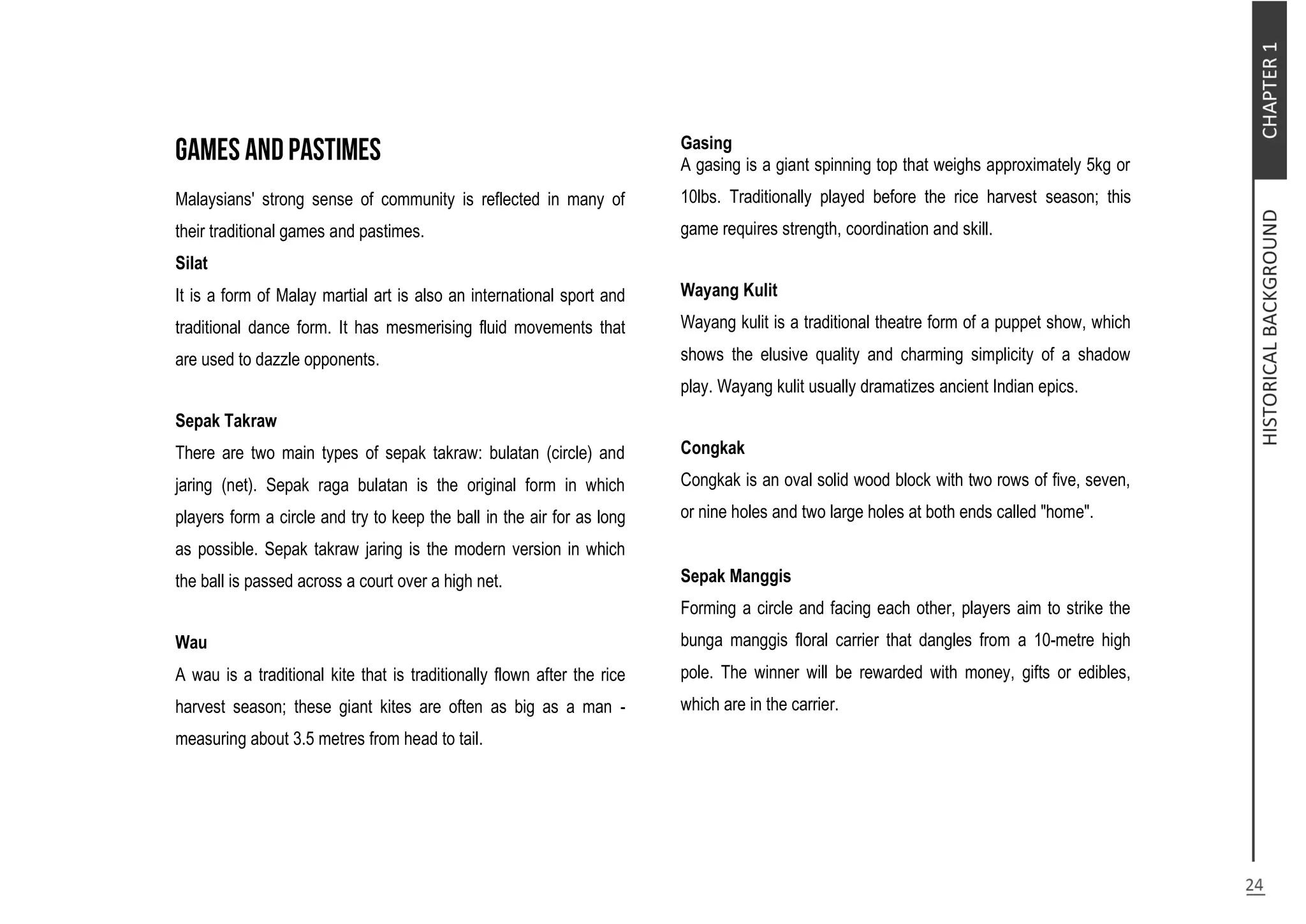 Malaysians' strong sense of community is reflected in many of
their traditional games and pastimes.
Silat
It is a form of Malay martial art is also an international sport and
traditional dance form. It has mesmerising fluid movements that
are used to dazzle opponents.
Sepak Takraw
There are two main types of sepak takraw: bulatan (circle) and
jaring (net). Sepak raga bulatan is the original form in which
players form a circle and try to keep the ball in the air for as long
as possible. Sepak takraw jaring is the modern version in which
the ball is passed across a court over a high net.
Wau
A wau is a traditional kite that is traditionally flown after the rice
harvest season; these giant kites are often as big as a man -
measuring about 3.5 metres from head to tail.
Gasing
A gasing is a giant spinning top that weighs approximately 5kg or
10lbs. Traditionally played before the rice harvest season; this
game requires strength, coordination and skill.
Wayang Kulit
Wayang kulit is a traditional theatre form of a puppet show, which
shows the elusive quality and charming simplicity of a shadow
play. Wayang kulit usually dramatizes ancient Indian epics.
Congkak
Congkak is an oval solid wood block with two rows of five, seven,
or nine holes and two large holes at both ends called "home".
Sepak Manggis
Forming a circle and facing each other, players aim to strike the
bunga manggis floral carrier that dangles from a 10-metre high
pole. The winner will be rewarded with money, gifts or edibles,
which are in the carrier.
 