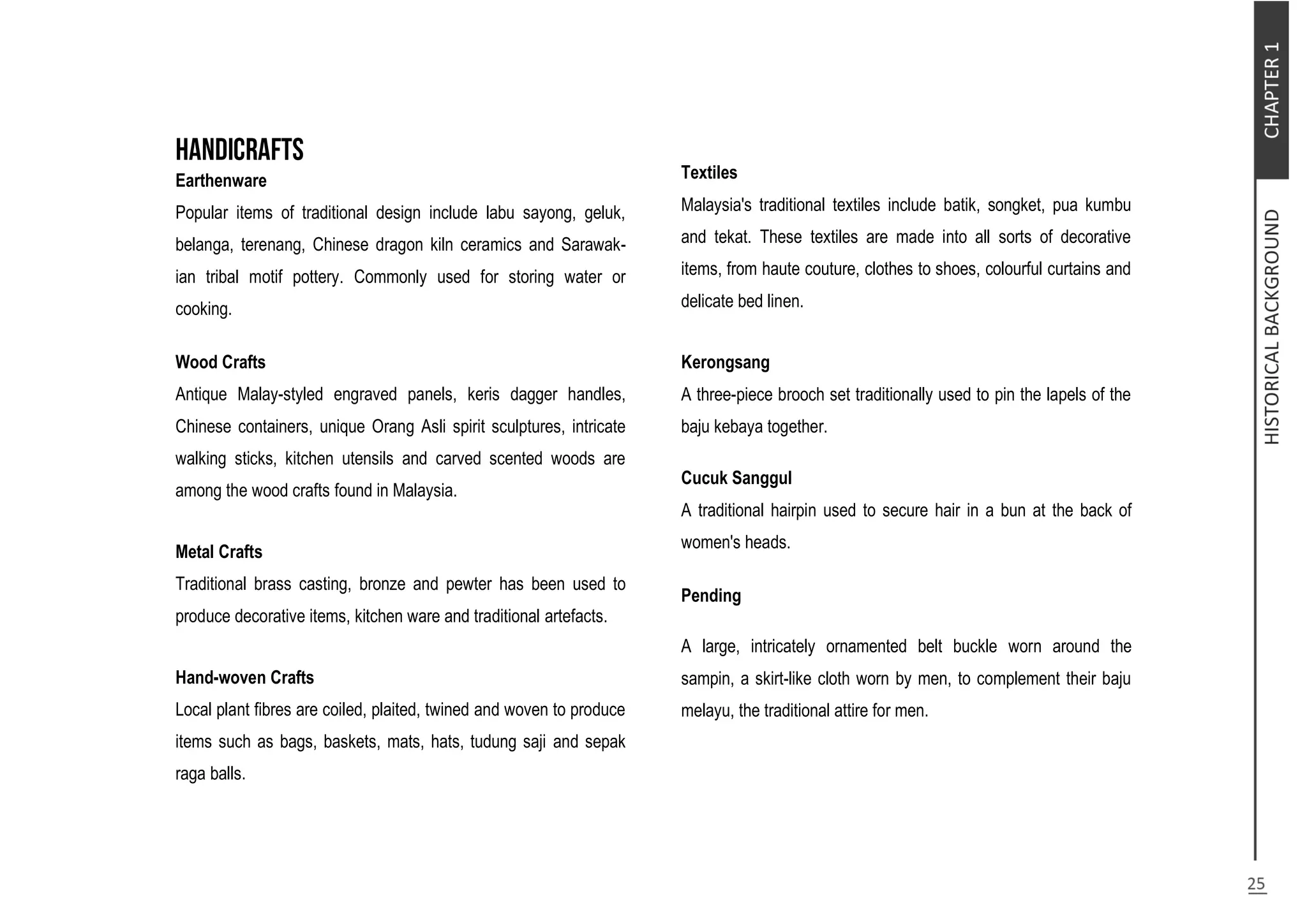 Earthenware
Popular items of traditional design include labu sayong, geluk,
belanga, terenang, Chinese dragon kiln ceramics and Sarawak-
ian tribal motif pottery. Commonly used for storing water or
cooking.
Wood Crafts
Antique Malay-styled engraved panels, keris dagger handles,
Chinese containers, unique Orang Asli spirit sculptures, intricate
walking sticks, kitchen utensils and carved scented woods are
among the wood crafts found in Malaysia.
Metal Crafts
Traditional brass casting, bronze and pewter has been used to
produce decorative items, kitchen ware and traditional artefacts.
Hand-woven Crafts
Local plant fibres are coiled, plaited, twined and woven to produce
items such as bags, baskets, mats, hats, tudung saji and sepak
raga balls.
Textiles
Malaysia's traditional textiles include batik, songket, pua kumbu
and tekat. These textiles are made into all sorts of decorative
items, from haute couture, clothes to shoes, colourful curtains and
delicate bed linen.
Kerongsang
A three-piece brooch set traditionally used to pin the lapels of the
baju kebaya together.
Cucuk Sanggul
A traditional hairpin used to secure hair in a bun at the back of
women's heads.
Pending
A large, intricately ornamented belt buckle worn around the
sampin, a skirt-like cloth worn by men, to complement their baju
melayu, the traditional attire for men.
 