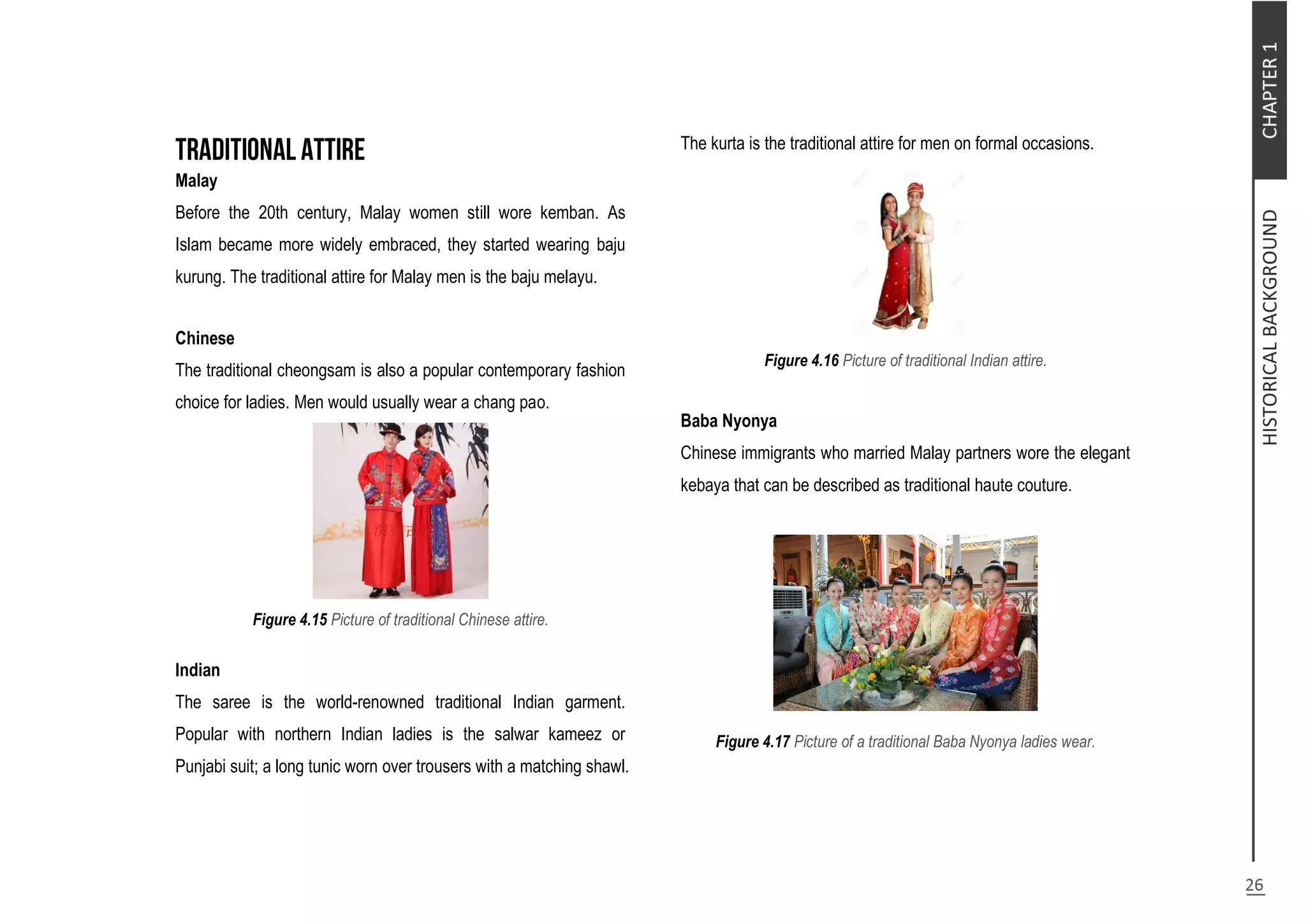 Malay
Before the 20th century, Malay women still wore kemban. As
Islam became more widely embraced, they started wearing baju
kurung. The traditional attire for Malay men is the baju melayu.
Chinese
The traditional cheongsam is also a popular contemporary fashion
choice for ladies. Men would usually wear a chang pao.
Figure 4.15 Picture of traditional Chinese attire.
Indian
The saree is the world-renowned traditional Indian garment.
Popular with northern Indian ladies is the salwar kameez or
Punjabi suit; a long tunic worn over trousers with a matching shawl.
The kurta is the traditional attire for men on formal occasions.
Figure 4.16 Picture of traditional Indian attire.
Baba Nyonya
Chinese immigrants who married Malay partners wore the elegant
kebaya that can be described as traditional haute couture.
Figure 4.17 Picture of a traditional Baba Nyonya ladies wear.
 