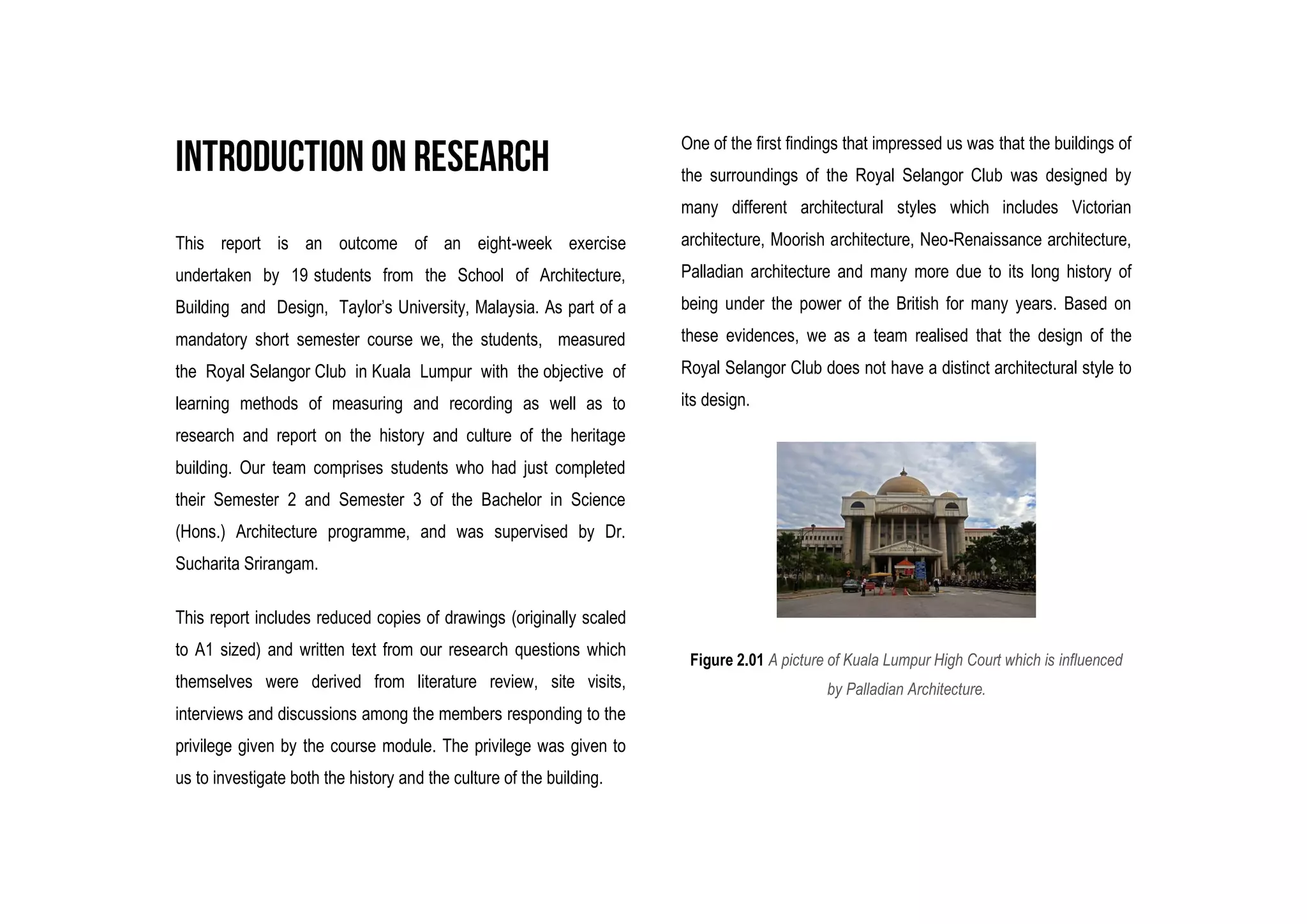 This report is an outcome of an eight-week exercise
undertaken by 19 students from the School of Architecture,
Building and Design, Taylor’s University, Malaysia. As part of a
mandatory short semester course we, the students, measured
the Royal Selangor Club in Kuala Lumpur with the objective of
learning methods of measuring and recording as well as to
research and report on the history and culture of the heritage
building. Our team comprises students who had just completed
their Semester 2 and Semester 3 of the Bachelor in Science
(Hons.) Architecture programme, and was supervised by Dr.
Sucharita Srirangam.
This report includes reduced copies of drawings (originally scaled
to A1 sized) and written text from our research questions which
themselves were derived from literature review, site visits,
interviews and discussions among the members responding to the
privilege given by the course module. The privilege was given to
us to investigate both the history and the culture of the building.
One of the first findings that impressed us was that the buildings of
the surroundings of the Royal Selangor Club was designed by
many different architectural styles which includes Victorian
architecture, Moorish architecture, Neo-Renaissance architecture,
Palladian architecture and many more due to its long history of
being under the power of the British for many years. Based on
these evidences, we as a team realised that the design of the
Royal Selangor Club does not have a distinct architectural style to
its design.
Figure 2.01 A picture of Kuala Lumpur High Court which is influenced
by Palladian Architecture.
 