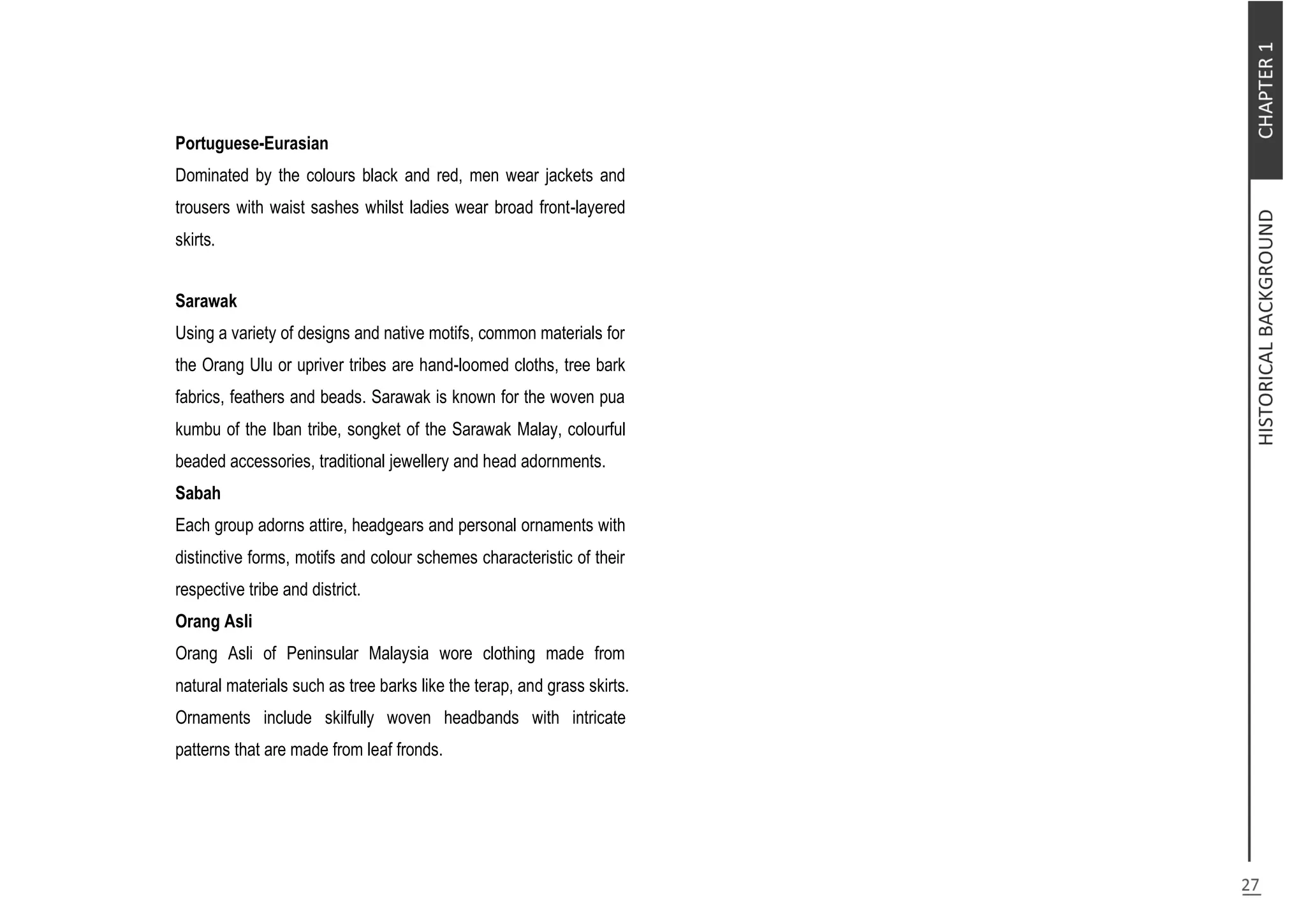 Portuguese-Eurasian
Dominated by the colours black and red, men wear jackets and
trousers with waist sashes whilst ladies wear broad front-layered
skirts.
Sarawak
Using a variety of designs and native motifs, common materials for
the Orang Ulu or upriver tribes are hand-loomed cloths, tree bark
fabrics, feathers and beads. Sarawak is known for the woven pua
kumbu of the Iban tribe, songket of the Sarawak Malay, colourful
beaded accessories, traditional jewellery and head adornments.
Sabah
Each group adorns attire, headgears and personal ornaments with
distinctive forms, motifs and colour schemes characteristic of their
respective tribe and district.
Orang Asli
Orang Asli of Peninsular Malaysia wore clothing made from
natural materials such as tree barks like the terap, and grass skirts.
Ornaments include skilfully woven headbands with intricate
patterns that are made from leaf fronds.
 