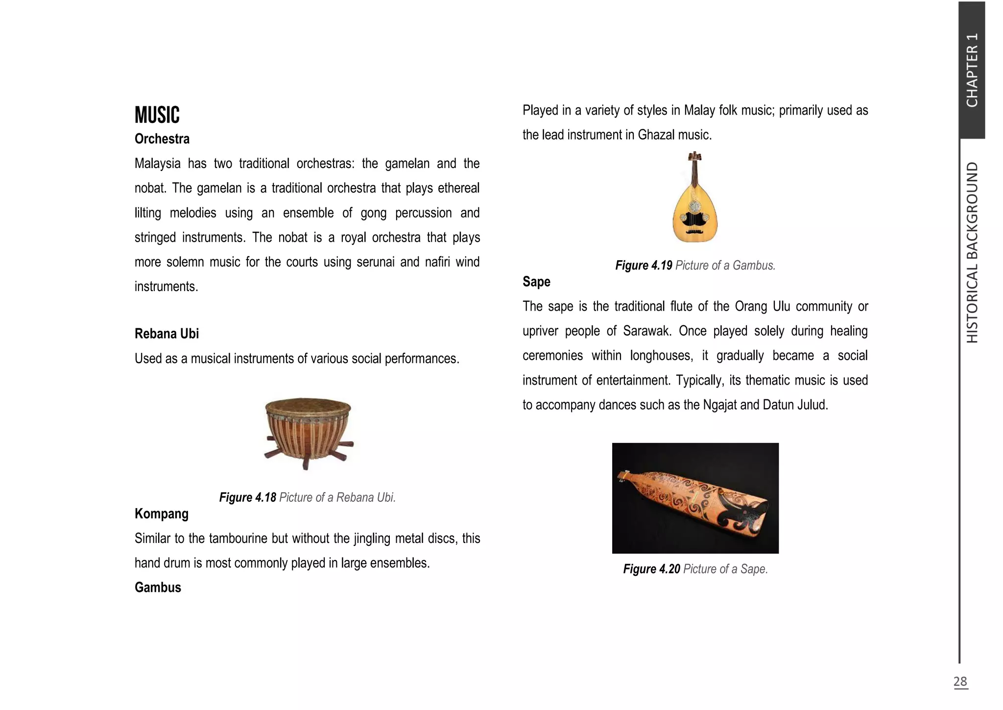 Orchestra
Malaysia has two traditional orchestras: the gamelan and the
nobat. The gamelan is a traditional orchestra that plays ethereal
lilting melodies using an ensemble of gong percussion and
stringed instruments. The nobat is a royal orchestra that plays
more solemn music for the courts using serunai and nafiri wind
instruments.
Rebana Ubi
Used as a musical instruments of various social performances.
Figure 4.18 Picture of a Rebana Ubi.
Kompang
Similar to the tambourine but without the jingling metal discs, this
hand drum is most commonly played in large ensembles.
Gambus
Played in a variety of styles in Malay folk music; primarily used as
the lead instrument in Ghazal music.
Figure 4.19 Picture of a Gambus.
Sape
The sape is the traditional flute of the Orang Ulu community or
upriver people of Sarawak. Once played solely during healing
ceremonies within longhouses, it gradually became a social
instrument of entertainment. Typically, its thematic music is used
to accompany dances such as the Ngajat and Datun Julud.
Figure 4.20 Picture of a Sape.
 