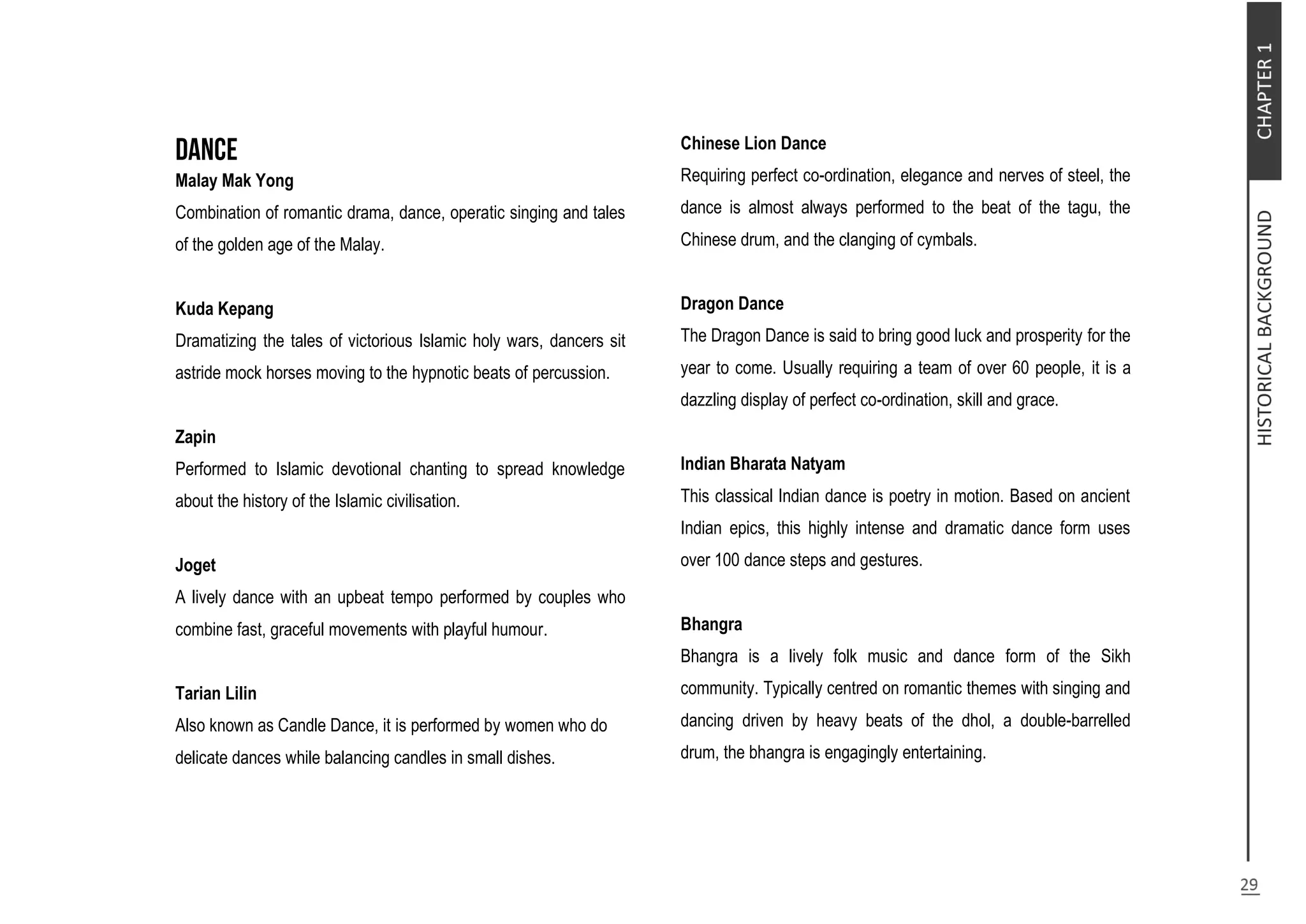 Malay Mak Yong
Combination of romantic drama, dance, operatic singing and tales
of the golden age of the Malay.
Kuda Kepang
Dramatizing the tales of victorious Islamic holy wars, dancers sit
astride mock horses moving to the hypnotic beats of percussion.
Zapin
Performed to Islamic devotional chanting to spread knowledge
about the history of the Islamic civilisation.
Joget
A lively dance with an upbeat tempo performed by couples who
combine fast, graceful movements with playful humour.
Tarian Lilin
Also known as Candle Dance, it is performed by women who do
delicate dances while balancing candles in small dishes.
Chinese Lion Dance
Requiring perfect co-ordination, elegance and nerves of steel, the
dance is almost always performed to the beat of the tagu, the
Chinese drum, and the clanging of cymbals.
Dragon Dance
The Dragon Dance is said to bring good luck and prosperity for the
year to come. Usually requiring a team of over 60 people, it is a
dazzling display of perfect co-ordination, skill and grace.
Indian Bharata Natyam
This classical Indian dance is poetry in motion. Based on ancient
Indian epics, this highly intense and dramatic dance form uses
over 100 dance steps and gestures.
Bhangra
Bhangra is a lively folk music and dance form of the Sikh
community. Typically centred on romantic themes with singing and
dancing driven by heavy beats of the dhol, a double-barrelled
drum, the bhangra is engagingly entertaining.
 