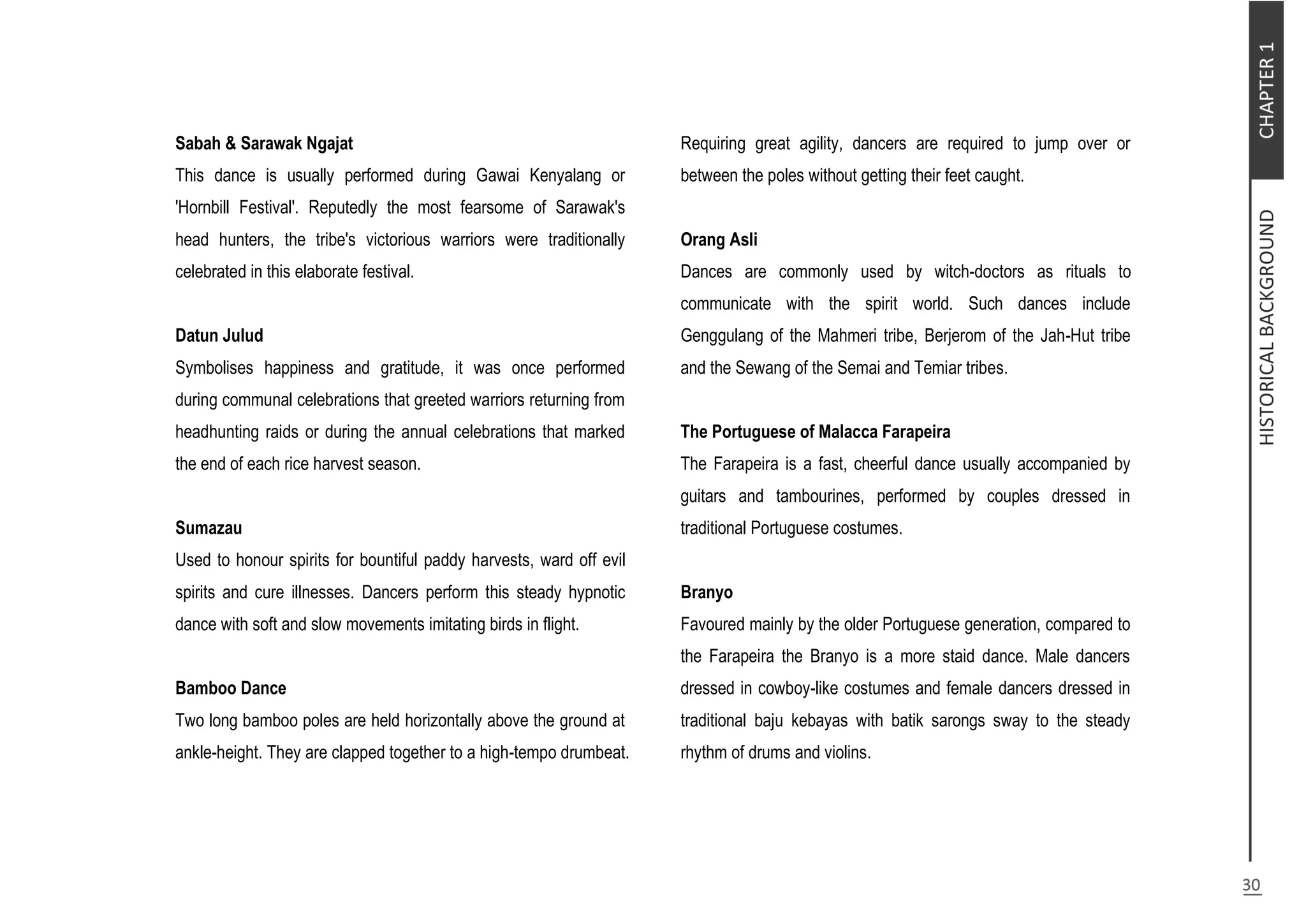 Sabah & Sarawak Ngajat
This dance is usually performed during Gawai Kenyalang or
'Hornbill Festival'. Reputedly the most fearsome of Sarawak's
head hunters, the tribe's victorious warriors were traditionally
celebrated in this elaborate festival.
Datun Julud
Symbolises happiness and gratitude, it was once performed
during communal celebrations that greeted warriors returning from
headhunting raids or during the annual celebrations that marked
the end of each rice harvest season.
Sumazau
Used to honour spirits for bountiful paddy harvests, ward off evil
spirits and cure illnesses. Dancers perform this steady hypnotic
dance with soft and slow movements imitating birds in flight.
Bamboo Dance
Two long bamboo poles are held horizontally above the ground at
ankle-height. They are clapped together to a high-tempo drumbeat.
Requiring great agility, dancers are required to jump over or
between the poles without getting their feet caught.
Orang Asli
Dances are commonly used by witch-doctors as rituals to
communicate with the spirit world. Such dances include
Genggulang of the Mahmeri tribe, Berjerom of the Jah-Hut tribe
and the Sewang of the Semai and Temiar tribes.
The Portuguese of Malacca Farapeira
The Farapeira is a fast, cheerful dance usually accompanied by
guitars and tambourines, performed by couples dressed in
traditional Portuguese costumes.
Branyo
Favoured mainly by the older Portuguese generation, compared to
the Farapeira the Branyo is a more staid dance. Male dancers
dressed in cowboy-like costumes and female dancers dressed in
traditional baju kebayas with batik sarongs sway to the steady
rhythm of drums and violins.
 