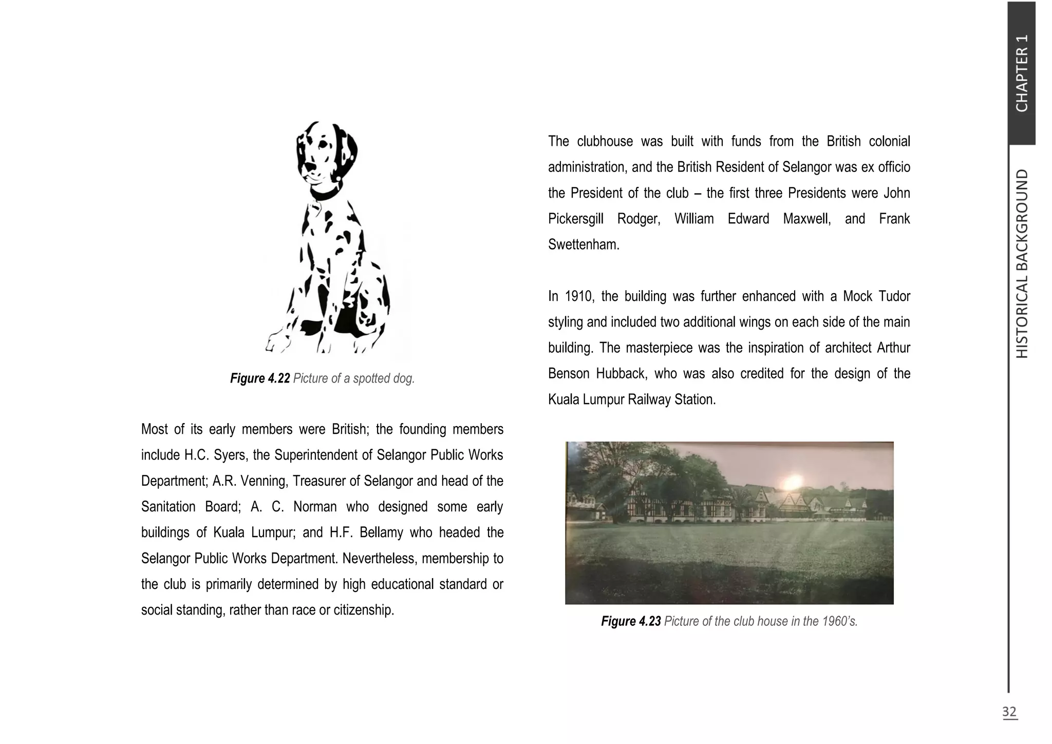 Figure 4.22 Picture of a spotted dog.
Most of its early members were British; the founding members
include H.C. Syers, the Superintendent of Selangor Public Works
Department; A.R. Venning, Treasurer of Selangor and head of the
Sanitation Board; A. C. Norman who designed some early
buildings of Kuala Lumpur; and H.F. Bellamy who headed the
Selangor Public Works Department. Nevertheless, membership to
the club is primarily determined by high educational standard or
social standing, rather than race or citizenship.
The clubhouse was built with funds from the British colonial
administration, and the British Resident of Selangor was ex officio
the President of the club – the first three Presidents were John
Pickersgill Rodger, William Edward Maxwell, and Frank
Swettenham.
In 1910, the building was further enhanced with a Mock Tudor
styling and included two additional wings on each side of the main
building. The masterpiece was the inspiration of architect Arthur
Benson Hubback, who was also credited for the design of the
Kuala Lumpur Railway Station.
Figure 4.23 Picture of the club house in the 1960’s.
 
