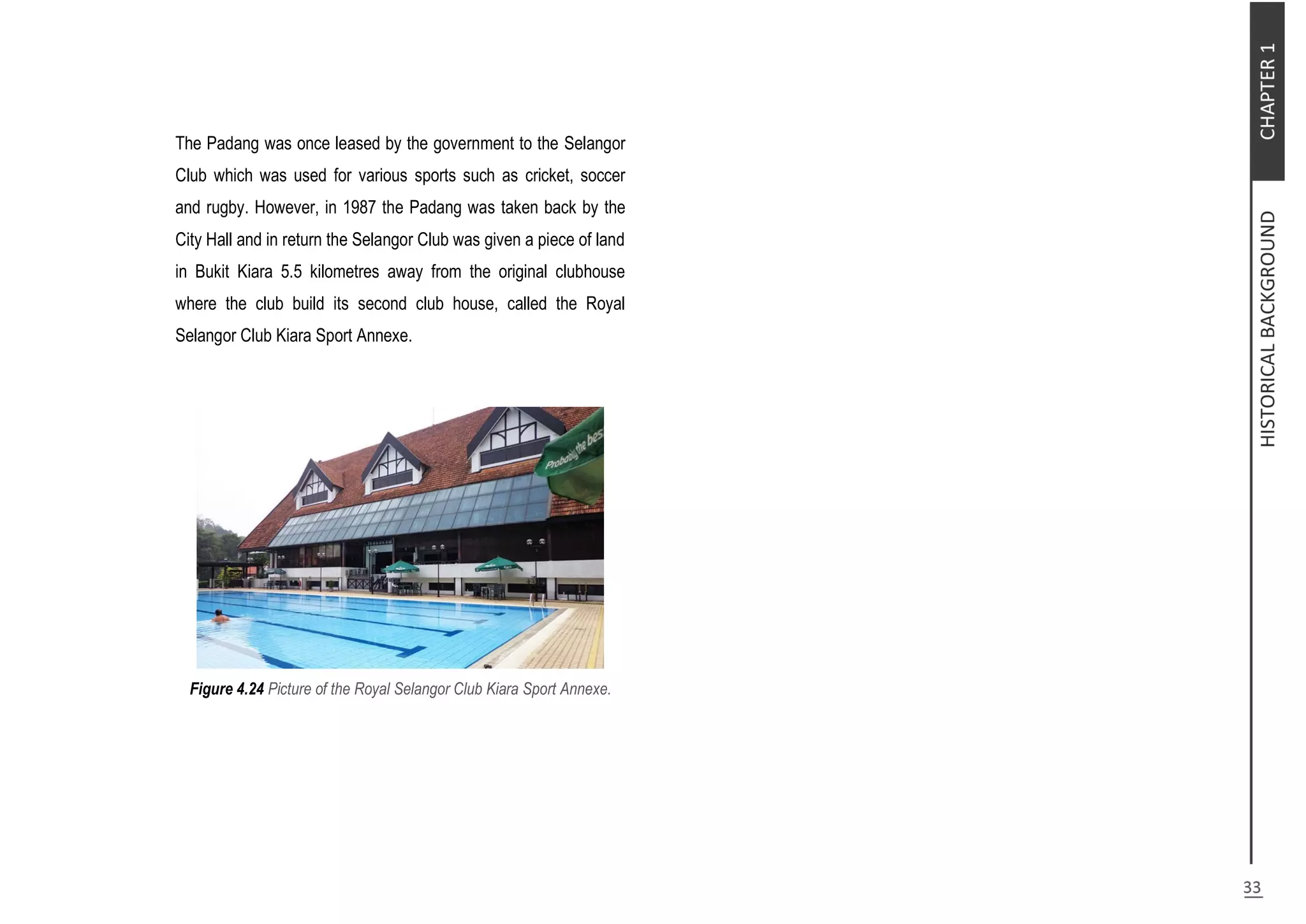 The Padang was once leased by the government to the Selangor
Club which was used for various sports such as cricket, soccer
and rugby. However, in 1987 the Padang was taken back by the
City Hall and in return the Selangor Club was given a piece of land
in Bukit Kiara 5.5 kilometres away from the original clubhouse
where the club build its second club house, called the Royal
Selangor Club Kiara Sport Annexe.
Figure 4.24 Picture of the Royal Selangor Club Kiara Sport Annexe.
 