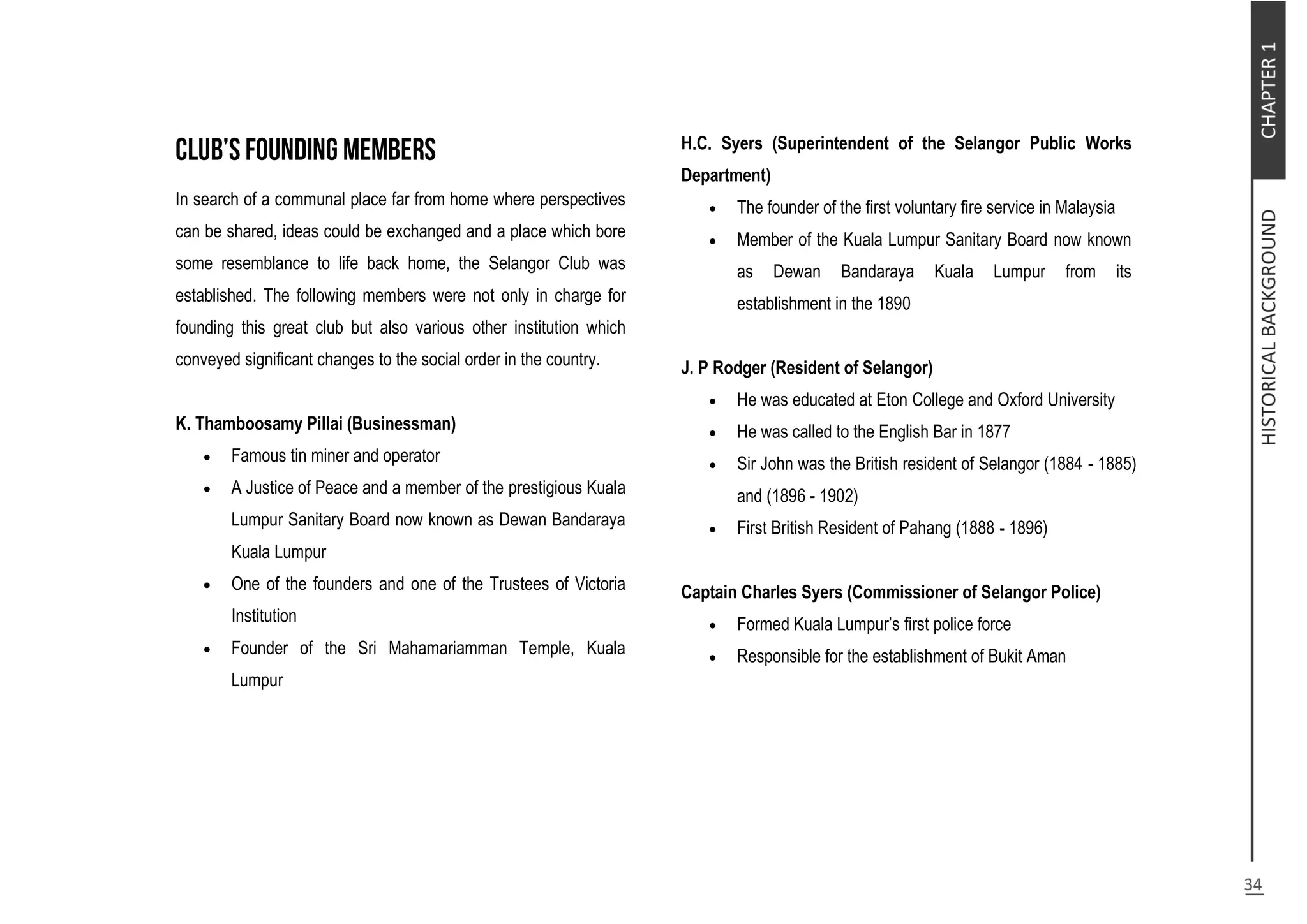 In search of a communal place far from home where perspectives
can be shared, ideas could be exchanged and a place which bore
some resemblance to life back home, the Selangor Club was
established. The following members were not only in charge for
founding this great club but also various other institution which
conveyed significant changes to the social order in the country.
K. Thamboosamy Pillai (Businessman)
 Famous tin miner and operator
 A Justice of Peace and a member of the prestigious Kuala
Lumpur Sanitary Board now known as Dewan Bandaraya
Kuala Lumpur
 One of the founders and one of the Trustees of Victoria
Institution
 Founder of the Sri Mahamariamman Temple, Kuala
Lumpur
H.C. Syers (Superintendent of the Selangor Public Works
Department)
 The founder of the first voluntary fire service in Malaysia
 Member of the Kuala Lumpur Sanitary Board now known
as Dewan Bandaraya Kuala Lumpur from its
establishment in the 1890
J. P Rodger (Resident of Selangor)
 He was educated at Eton College and Oxford University
 He was called to the English Bar in 1877
 Sir John was the British resident of Selangor (1884 - 1885)
and (1896 - 1902)
 First British Resident of Pahang (1888 - 1896)
Captain Charles Syers (Commissioner of Selangor Police)
 Formed Kuala Lumpur’s first police force
 Responsible for the establishment of Bukit Aman
 