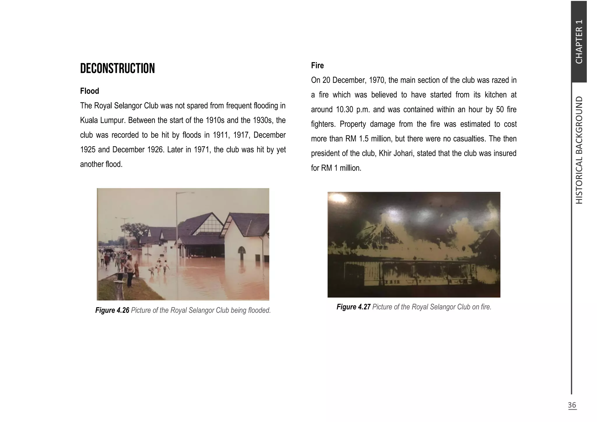 Flood
The Royal Selangor Club was not spared from frequent flooding in
Kuala Lumpur. Between the start of the 1910s and the 1930s, the
club was recorded to be hit by floods in 1911, 1917, December
1925 and December 1926. Later in 1971, the club was hit by yet
another flood.
Figure 4.26 Picture of the Royal Selangor Club being flooded.
Fire
On 20 December, 1970, the main section of the club was razed in
a fire which was believed to have started from its kitchen at
around 10.30 p.m. and was contained within an hour by 50 fire
fighters. Property damage from the fire was estimated to cost
more than RM 1.5 million, but there were no casualties. The then
president of the club, Khir Johari, stated that the club was insured
for RM 1 million.
Figure 4.27 Picture of the Royal Selangor Club on fire.
 