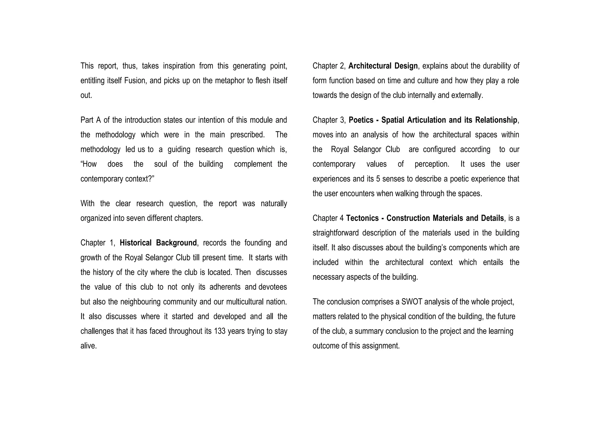 This report, thus, takes inspiration from this generating point,
entitling itself Fusion, and picks up on the metaphor to flesh itself
out.
Part A of the introduction states our intention of this module and
the methodology which were in the main prescribed. The
methodology led us to a guiding research question which is,
“How does the soul of the building complement the
contemporary context?”
With the clear research question, the report was naturally
organized into seven different chapters.
Chapter 1, Historical Background, records the founding and
growth of the Royal Selangor Club till present time. It starts with
the history of the city where the club is located. Then discusses
the value of this club to not only its adherents and devotees
but also the neighbouring community and our multicultural nation.
It also discusses where it started and developed and all the
challenges that it has faced throughout its 133 years trying to stay
alive.
Chapter 2, Architectural Design, explains about the durability of
form function based on time and culture and how they play a role
towards the design of the club internally and externally.
Chapter 3, Poetics - Spatial Articulation and its Relationship,
moves into an analysis of how the architectural spaces within
the Royal Selangor Club are configured according to our
contemporary values of perception. It uses the user
experiences and its 5 senses to describe a poetic experience that
the user encounters when walking through the spaces.
Chapter 4 Tectonics - Construction Materials and Details, is a
straightforward description of the materials used in the building
itself. It also discusses about the building’s components which are
included within the architectural context which entails the
necessary aspects of the building.
The conclusion comprises a SWOT analysis of the whole project,
matters related to the physical condition of the building, the future
of the club, a summary conclusion to the project and the learning
outcome of this assignment.
 