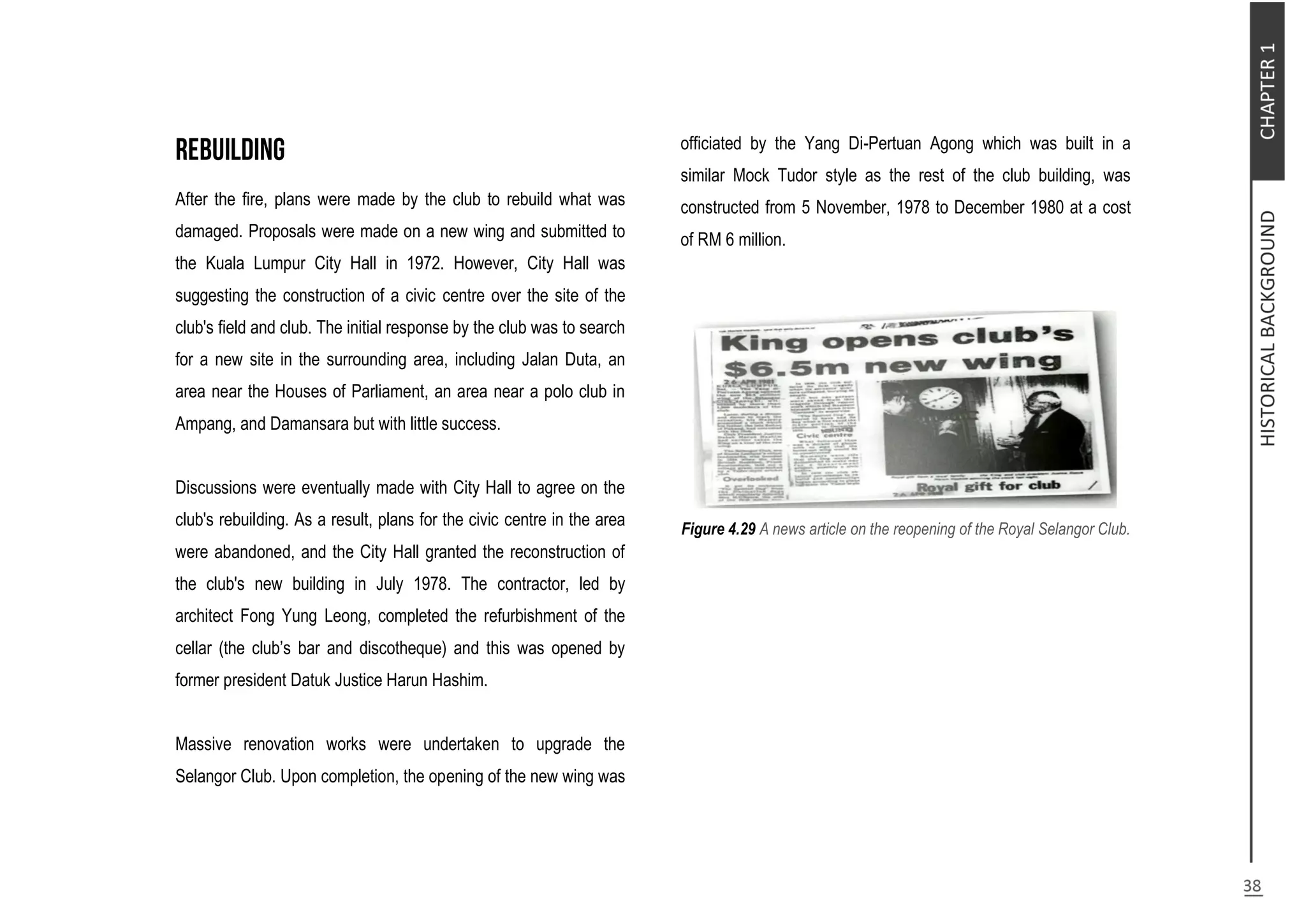 After the fire, plans were made by the club to rebuild what was
damaged. Proposals were made on a new wing and submitted to
the Kuala Lumpur City Hall in 1972. However, City Hall was
suggesting the construction of a civic centre over the site of the
club's field and club. The initial response by the club was to search
for a new site in the surrounding area, including Jalan Duta, an
area near the Houses of Parliament, an area near a polo club in
Ampang, and Damansara but with little success.
Discussions were eventually made with City Hall to agree on the
club's rebuilding. As a result, plans for the civic centre in the area
were abandoned, and the City Hall granted the reconstruction of
the club's new building in July 1978. The contractor, led by
architect Fong Yung Leong, completed the refurbishment of the
cellar (the club’s bar and discotheque) and this was opened by
former president Datuk Justice Harun Hashim.
Massive renovation works were undertaken to upgrade the
Selangor Club. Upon completion, the opening of the new wing was
officiated by the Yang Di-Pertuan Agong which was built in a
similar Mock Tudor style as the rest of the club building, was
constructed from 5 November, 1978 to December 1980 at a cost
of RM 6 million.
Figure 4.29 A news article on the reopening of the Royal Selangor Club.
 