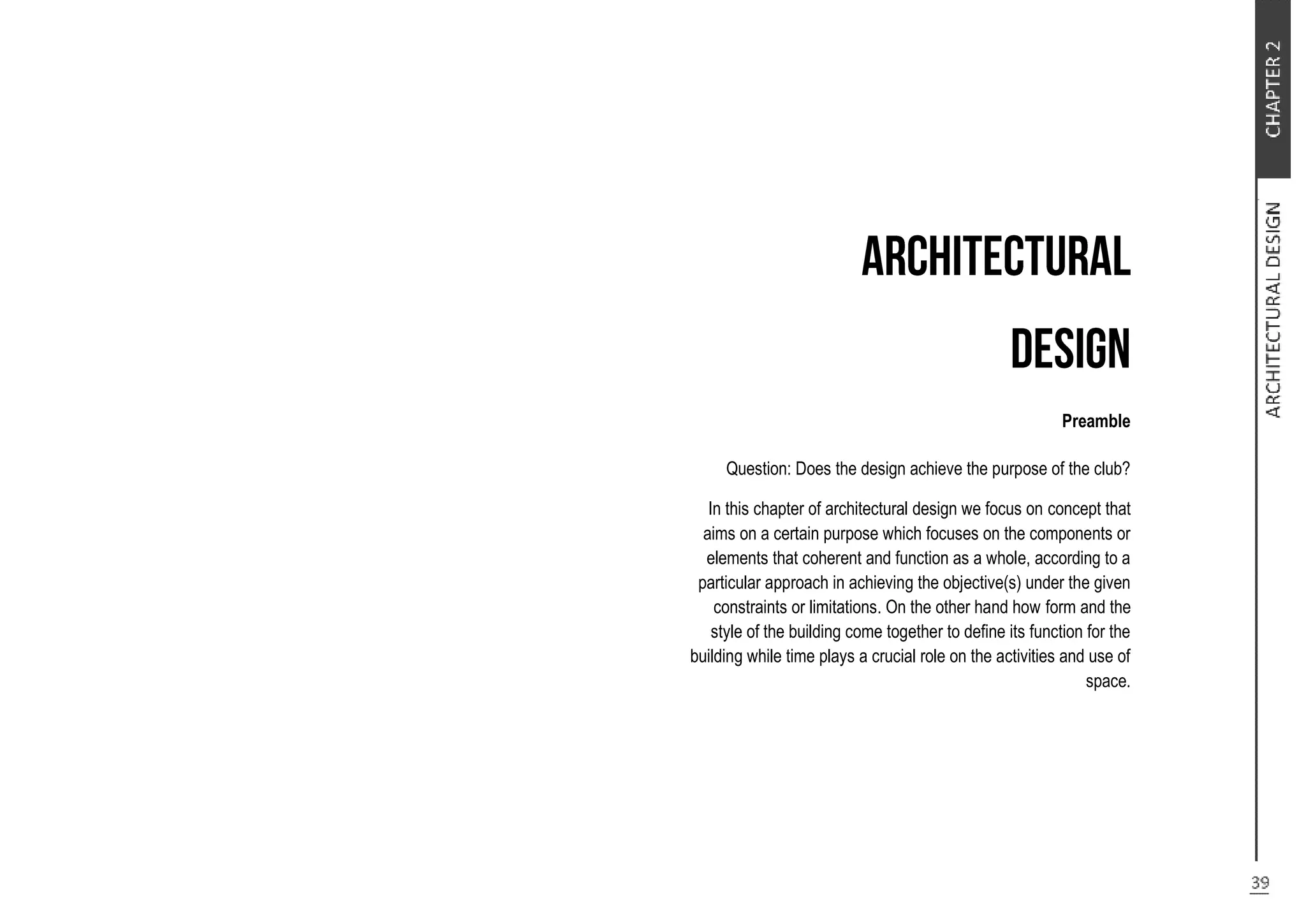 Preamble
Question: Does the design achieve the purpose of the club?
In this chapter of architectural design we focus on concept that
aims on a certain purpose which focuses on the components or
elements that coherent and function as a whole, according to a
particular approach in achieving the objective(s) under the given
constraints or limitations. On the other hand how form and the
style of the building come together to define its function for the
building while time plays a crucial role on the activities and use of
space.
 